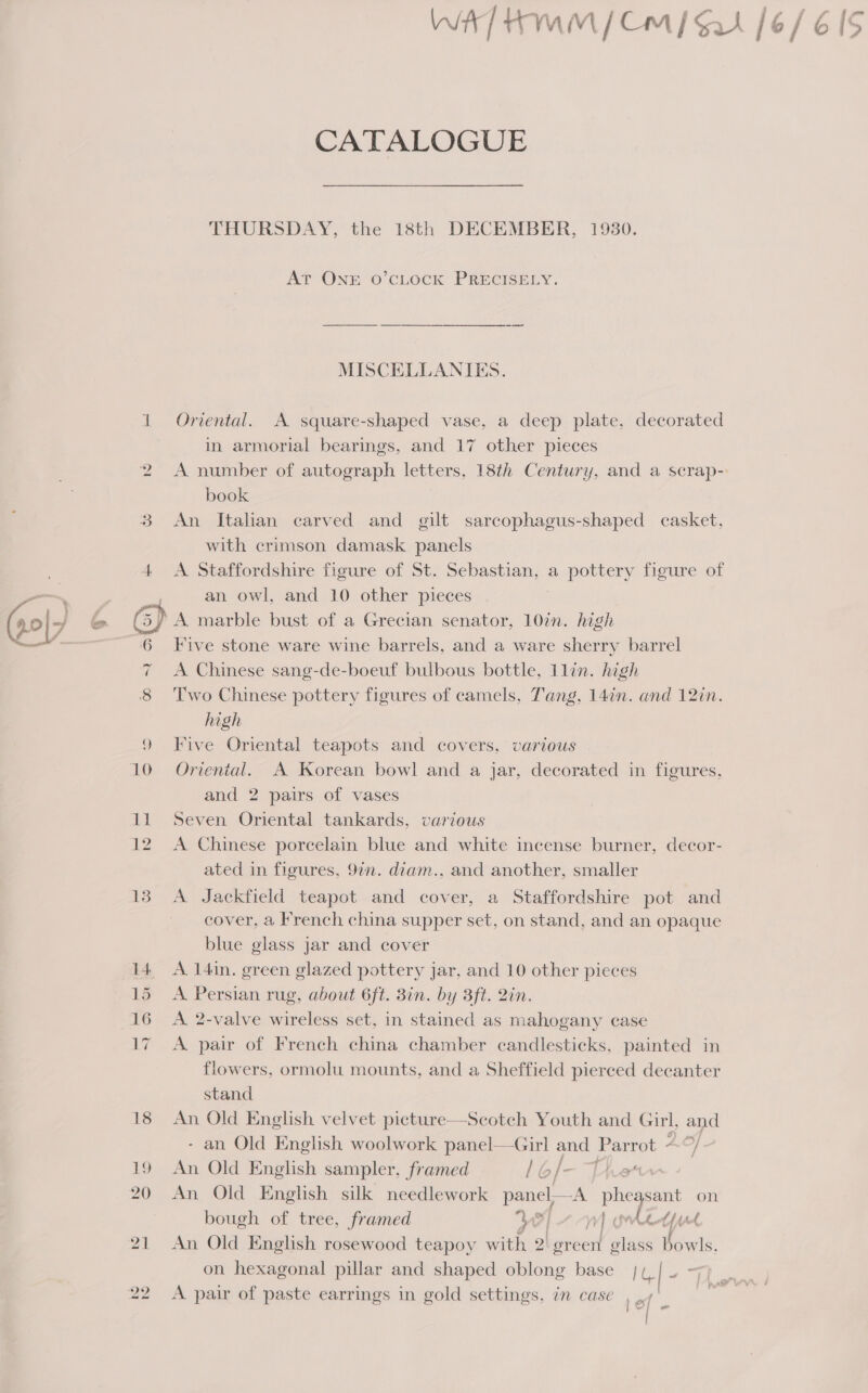 we) 16 CATALOGUE THURSDAY, the 18th DECEMBER, 1930. At ONE O’CLOCK PRECISELY. MISCELLANIES. Oriental. A square-shaped vase, a deep plate, decorated in armorial bearings, and 17 other pieces A number of autograph letters, 18th Century, and a scrap- book An Italian carved and gilt sarcophagus-shaped casket. with crimson damask panels A Staffordshire figure of St. Sebastian, a pottery figure of an owl, and 10 other pieces A marble bust of a Grecian senator, 10in. high Five stone ware wine barrels, and a ware sherry barrel A Chinese sang-de-boeuf bulbous bottle, llin. high Two Chinese pottery figures of camels, Tang, 14in. and 12in. high Five Oriental teapots and covers, various Oriental. A Korean bowl and a jar, decorated in figures, and 2 pairs of vases Seven Oriental tankards, various A Chinese porcelain blue and white incense burner, decor- ated in figures, 977. diam., and another, smaller A Jackfield teapot and cover, a Staffordshire pot and cover, a French china supper set, on stand, and an opaque blue glass jar and cover A. 14in. green glazed pottery jar, and 10 other pieces A Persian rug, about 6ft. Bin. by 3ft. 2in. A 2-valve wireless set, in stained as mahogany case A pair of French china chamber candlesticks, painted in flowers, ormolu mounts, and a Sheffield pierced decanter stand An Old English velvet picture—Scotch Youth and Girl, and - an Old English woolwork panel—Girl and Parrot 4 &gt;} An Old English sampler, framed lol— The An Old English silk needlework panel A. phegsant on bough of tree, framed od vy] Akt pt An Old English rosewood teapoy with 2) green er Bowls, on hexagonal pillar and shaped oblong base Pay Pies A pair of paste earrings in gold settings, in case 1ef a