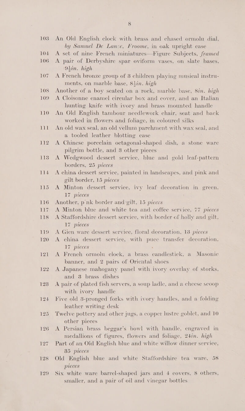 108 104 106 LOG 108 109 110 SELL 112 118 An Old English clock with brass and chased ormolu dial. by Samuel De Lance, Froome, in oak upright case A set of nine French miniatures—Figure Subjects, framed A. pair of Derbyshire spar oviform vases, on slate bases, 94in. high A French bronze group of 3 children playing musical instru- ments, on marble base, 84in. high Another of a boy seated on a rock, marble base, 87n. high A Cloisonne enamel circular box and cover, and an Italian hunting knife with ivory and brass mounted handle An Old English tambour needlework chair, seat and back worked in flowers and folage, in coloured silks An old wax seal, an old vellum parchment with wax seal, and a tooled leather blotting case A Chinese porcelain octagonal-shaped dish, a stone ware pilgrim bottle, and 3 other pieces A Wedgwood dessert service, blue and gold leaf-pattern borders, 25 pzeces A china dessert service, painted in landscapes, and pink and gilt border, 15 pieces A Minton dessert service, ivy leaf decoration in green, 17 pieces Another, p nk border and gilt, 15 pieces A Minton blue and white tea and coffee service, 77 pieces A Staffordshire dessert service, with border of holiy and gut, 17 pueces A Gien ware dessert service, floral decoration, 13 pieces A china dessert service, with puce transfer decoration. 17 pieces A French ormolu clock, a brass candlestick, a Masonic banner, and 2 pairs of Oriental shoes A Japanese mahogany panel with ivory overlay of storks. and 38 brass dishes A pair of plated fish servers, a soup ladle, and a cheese scoop with ivory handle Five old 3-pronged forks with ivory handles, and a folding leather writing desk Twelve pottery and other jugs, a copper lustre goblet, and 10 other pieces A Persian brass beggar’s bowl with handle, engraved in medallions of figures, flowers and fohage, 247n. high Part of an Old English blue and white willow dinner service. 35 preces Old English blue and white Staffordshire tea ware, 58 preces Six white ware barrel-shaped jars and 4 covers, 8 others, smaller, and a pair of oil and vinegar bottles