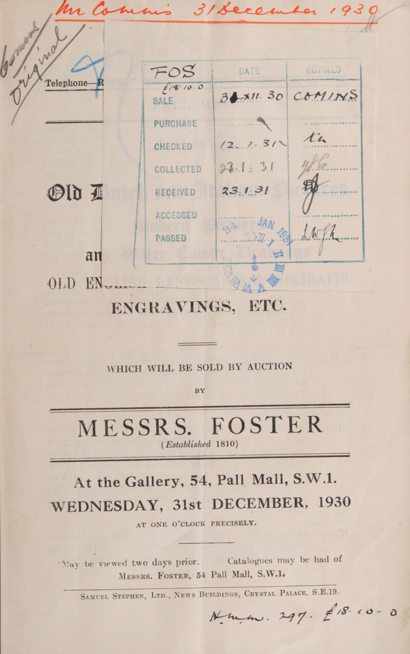    OS AT a fe SALE BEML 30) COMINGS PURCHASE on =. = CHECKED | 722..7- 30] An es ° ff J COLLECTED iPdTi of Yf       RECEIVED ACCESSE! WY CUVULS PASSED nie Mem Gib MNO i Gy &amp; ENGRAVINGS, ETC. | a | WHICH WILL BE SOLD BY AUCTION BY MESSRS. FOSTER (Established 1810)      At the Gallery, 54, Pall Mall, S.W.1. WEDNESDAY, 31st DECEMBER, 1930 AT ONE O’CLOCK PRECISELY. May be viewed two days prior. Catalogues may be had of Messrs. Fosrer, 54 Pall Mall, S.W.1. Samus, SterHen, Lrp., News Buriprnes, Crysta Pazace, 8.E.19. Khaw. 247. £8 £o- O-