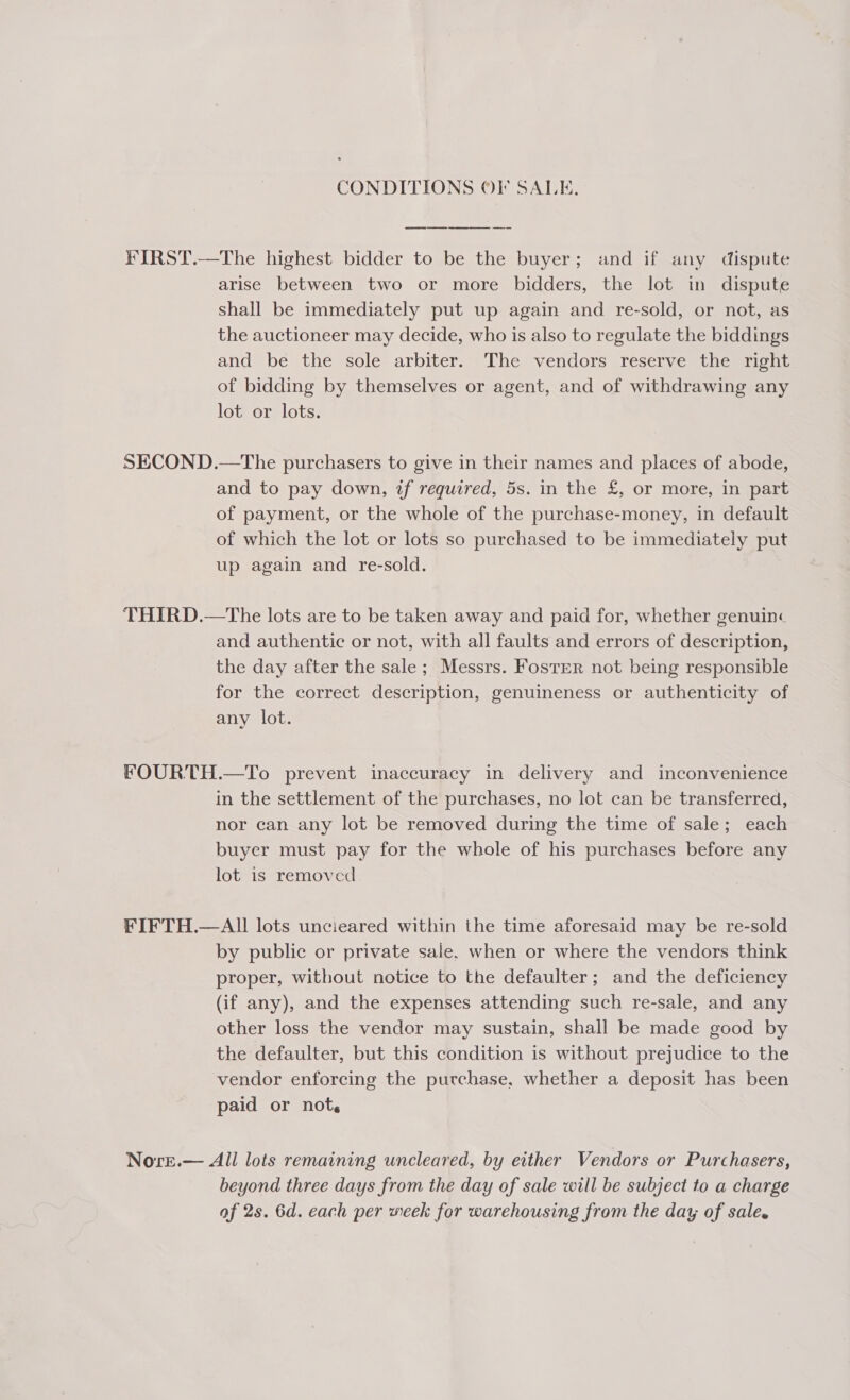 CONDITIONS OF SALE. FIRST.—The highest bidder to be the buyer; and if any dispute arise between two or more bidders, the lot in dispute shall be immediately put up again and re-sold, or not, as the auctioneer may decide, who is also to regulate the biddings and’ be the sole arbiter. The vendors reserve thesmont of bidding by themselves or agent, and of withdrawing any lot or lots. SECOND.—The purchasers to give in their names and places of abode, and to pay down, if required, 5s. in the £, or more, in part of payment, or the whole of the purchase-money, in default of which the lot or lots so purchased to be immediately put up again and re-sold. THIRD.—The lots are to be taken away and paid for, whether genuin« and authentic or not, with all faults and errors of description, the day after the sale; Messrs. Foster not being responsible for the correct description, genuineness or authenticity of any lot. FOURTH.—To prevent inaccuracy in delivery and inconvenience in the settlement of the purchases, no lot can be transferred, nor can any lot be removed during the time of sale; each buyer must pay for the whole of his purchases before any lot is removed FIFTH.—AII lots uncieared within the time aforesaid may be re-sold by public or private sale. when or where the vendors think proper, without notice to the defaulter; and the deficiency (if any), and the expenses attending such re-sale, and any other loss the vendor may sustain, shall be made good by the defaulter, but this condition is without prejudice to the vendor enforcing the purchase, whether a deposit has been paid or not. Nore.— All lots remaining uncleared, by either Vendors or Purchasers, beyond three days from the day of sale will be subject to a charge af 2s. 6d. each per week for warehousing from the day of sale.