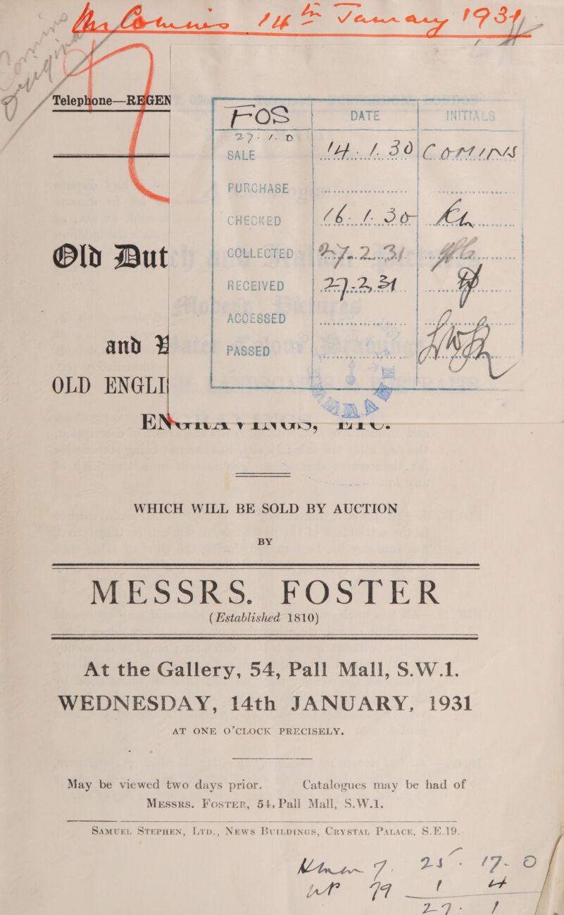   | «she a) @Pld ut COLLECTED ay 2434  and OLD ENGLI WHICH WILL BE SOLD BY AUCTION BY ( Established 1810) At the Gallery, 54, Pall Mall, S.W.1. WEDNESDAY, Mth JANUARY, 1931 AT ONE O’CLOCK PRECISELY. May be viewed two days prior. Catalogues may be had of Messrs. Foster, 54, Pall Mall, S.W.1.    SAMUEL STEPHEN, Lrp., News Buripines, Crystar Panace, S.E.19. KMhwo~ 7: 24% “ie! aes 2   