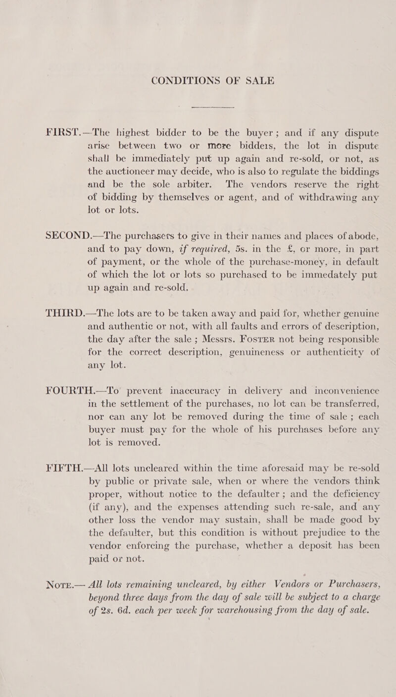 CONDITIONS OF SALE FIRST.—The highest bidder to be the buyer; and if any dispute arise between two or more biddeis, the lot in dispute shall be immediately put up again and re-sold, or not, as the auctioneer may decide, who is also to regulate the biddings and be the sole arbiter. The vendors reserve the right of bidding by themselves or agent, and of withdrawing any lot or lots. SECOND.—The purchasers to give in their names and places of abode, and to pay down, zf required, 5s. in the £, or more, in part of payment, or the whole of the purchase-money, in default of which the lot or lots so purchased to be immedately put up again and re-sold. THIRD.—The lots are to be taken away and paid for, whether genuine and authentic or not, with all faults and errors of description, the day after the sale ; Messrs. Foster not being responsible for the correct description, genuineness or authenticity of any lot. FOURTH.—To prevent inaccuracy in delivery and inconvenience in the settlement of the purchases, no lot can be transferred, nor can any lot be removed during the time of sale ; each buyer must pay for the whole of his purchases before any lot is removed. FIFTH.—AII lots uncleared within the time aforesaid may be re-sold by public or private sale, when or where the vendors think proper, without notice to the defaulter ; and the deficiency (if any), and the expenses attending such re-sale, and any other loss the vendor may sustain, shall be made good by the defaulter, but this condition is without prejudice to the vendor enforcing the purchase, whether a deposit has been paid or not. Nore.— All lots remaining uncleared, by either Vendors or Purchasers, beyond three days from the day of sale will be subject to a charge of 2s. 6d. each per week for warehousing from the day of sale.