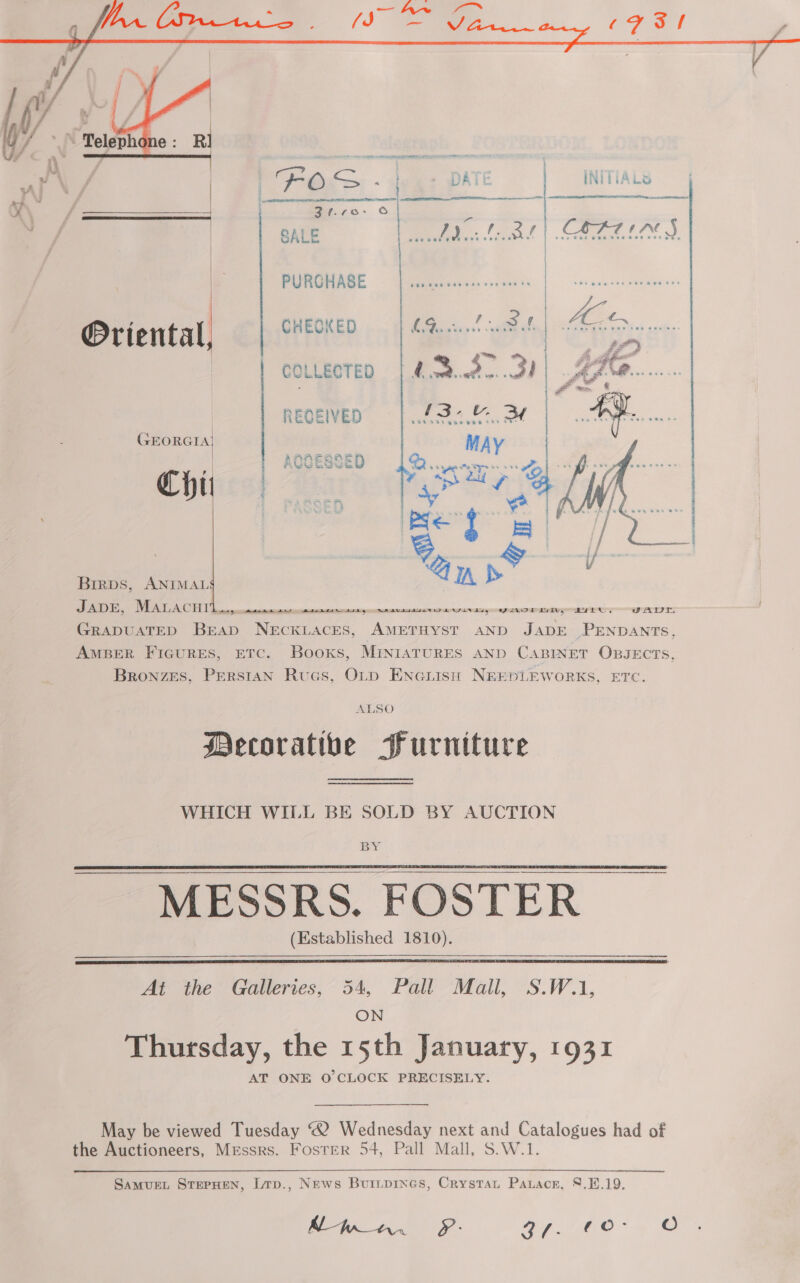  PURGHASE , mi r. = , Oriental, CHEOKED | GQ...    COLLECTED | Abed. 3d joe . \fa | RECEIVED Se Me i GEORGIA) may ny , AOCESSED See ee atid yy bt f ee ae  Ref} — IA OT SS, a rn GRADUATED BEAD NECKLACES, AMETHYST AND JADE PENDANTS, AmBer Ficures, ETc. Booxs, MENIATURES AND CABINET OBJECTS, Bronzes, Perstan Rucs, Orp ENciisn NEEDLEWORKS, ETC.  Birps, ANIMAL ALSO Mecorativbe Furniture WHICH WILL BE SOLD BY AUCTION MESSRS. FOSTER (Established 1810).    At the Galleries, 54, Pall Mall, S.W.1, ON Thursday, the 15th January, 1931 AT ONE O'CLOCK PRECISELY. May be viewed Tuesday ® Wednesday next and Catalogues had of the Auctioneers, Messrs. Foster 54, Pall Mall, S.W.1. SaMUEL STEPHEN, L1p., News Buripines, Crystau Patacr, 8.1.19. Man. Pf: 4. /ho° 4 ©