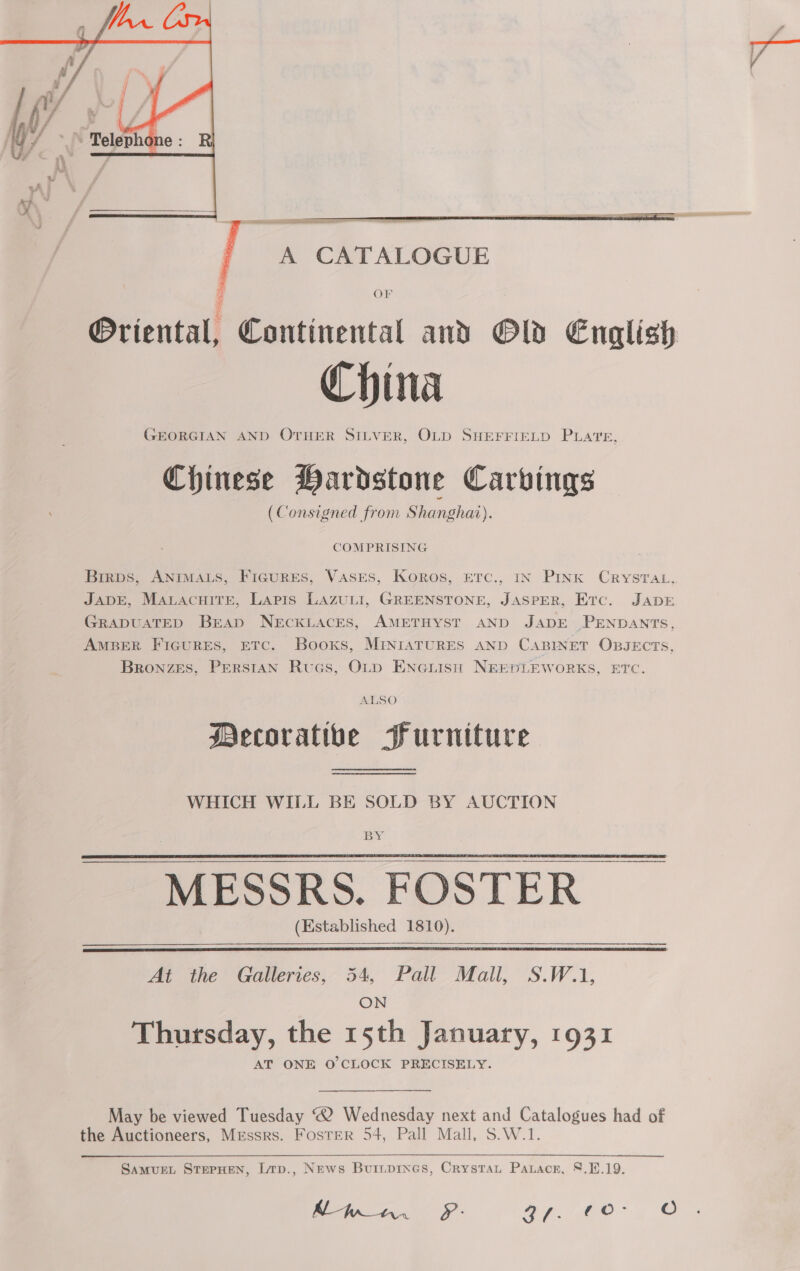   A CATALOGUE OF ®riental, Continental and Old English China GEORGIAN AND OTHER SILVER, OLD SHEFFIELD PLATE, Chinese Hardstone Carvings (Consigned from Shanghar). Brirps, ANIMALS, FIGURES, VasEsS, Koros, ETc., IN Pink CRYSTAL, JADE, MaLacuite, Lapis Lazuti, GREENSTONE, JASPER, Etc. JADE GRADUATED Brap NECKLACES, AMETHYST AND JADE PENDANTS, AMBER FicuRES, ETC. Books, MINIATURES AND CABINET OBJECTS, Bronzes, Perstan Rucs, Oty ENGLIisn NREDLEWORKS, ETC. ALSO Mecoratibe Purniture WHICH WILL BE SOLD BY AUCTION BY. MESSRS. FOSTER (Established 1810).    At the Galleries, 54, Pall Mall, S.W.1, ON Thursday, the 15th January, 1931 AT ONE O'CLOCK PRECISELY. May be viewed Tuesday “2 Wednesday next and Catalogues had of the Auctioneers, Messrs. Foster 54, Pall Mall, S.W.1.  SaMUEL STEPHEN, Lrp., News Buiipines, Crystau Paracr, 8.1.19. Mpa. PF: 271M O° 4 ©