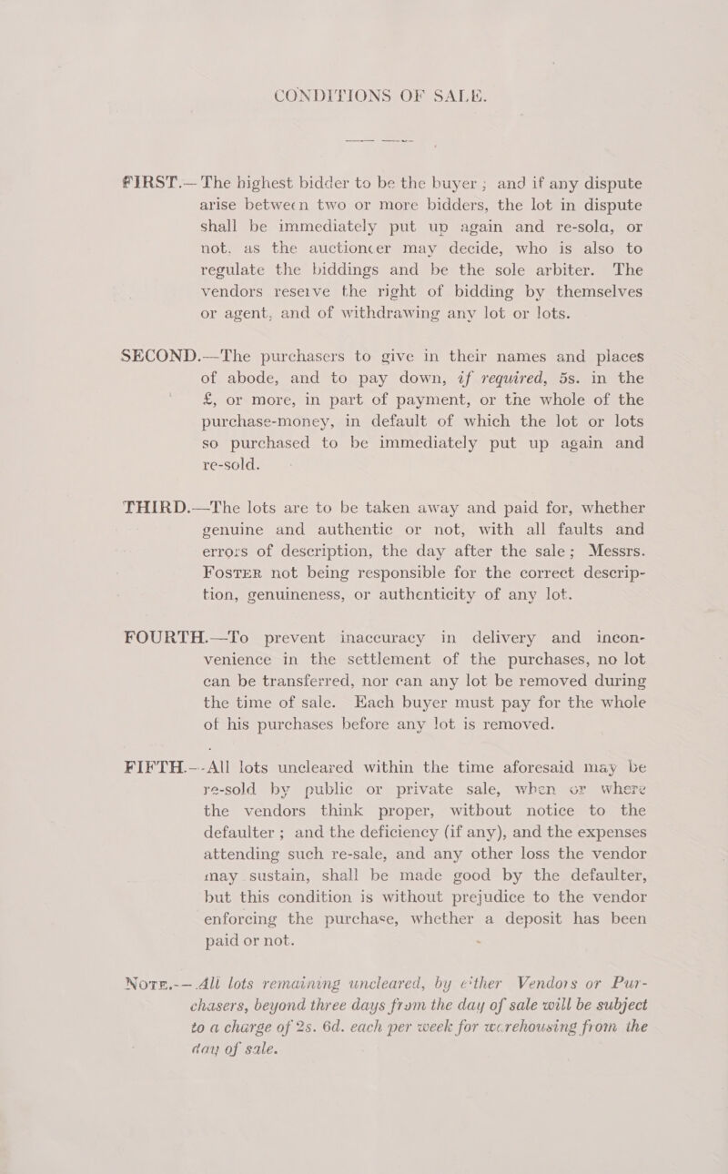 CONDITIONS OF SALE. The highest bidder to be the buyer ; and if any dispute arise between two or more bidders, the lot in dispute Shall be immediately put up again and re-sola, or not, as the auctioncer may decide, who is also to regulate the biddings and be the sole arbiter. The vendors reseive the right of bidding by themselves or agent, and of withdrawing any lot or lots. —The purchasers to give in their names and places of abode, and to pay down, if required, 5s. in the £, or More, in part of payment, or tne whole of the purchase-money, in default of which the lot or lots so purchased to be immediately put up again and re-sold. genuine and authentic or not, with all faults and errors of description, the day after the sale; Messrs. Foster not being responsible for the correct descrip- tion, genuineness, or authenticity of any lot. FIFTH. -— venience in the settlement of the purchases, no lot ean be transferred, nor can any lot be removed during the time of sale. Hach buyer must pay for the whole of his purchases before any lot is removed. re-sold by public or private sale, when or where the vendors think proper, witbout notice to the defaulter ; and the deficiency (if any), and the expenses attending such re-sale, and any other loss the vendor may sustain, shall be made good by the defaulter, but this condition is without prejudice to the vendor enforcing the purchase, whether a deposit has been paid or not.