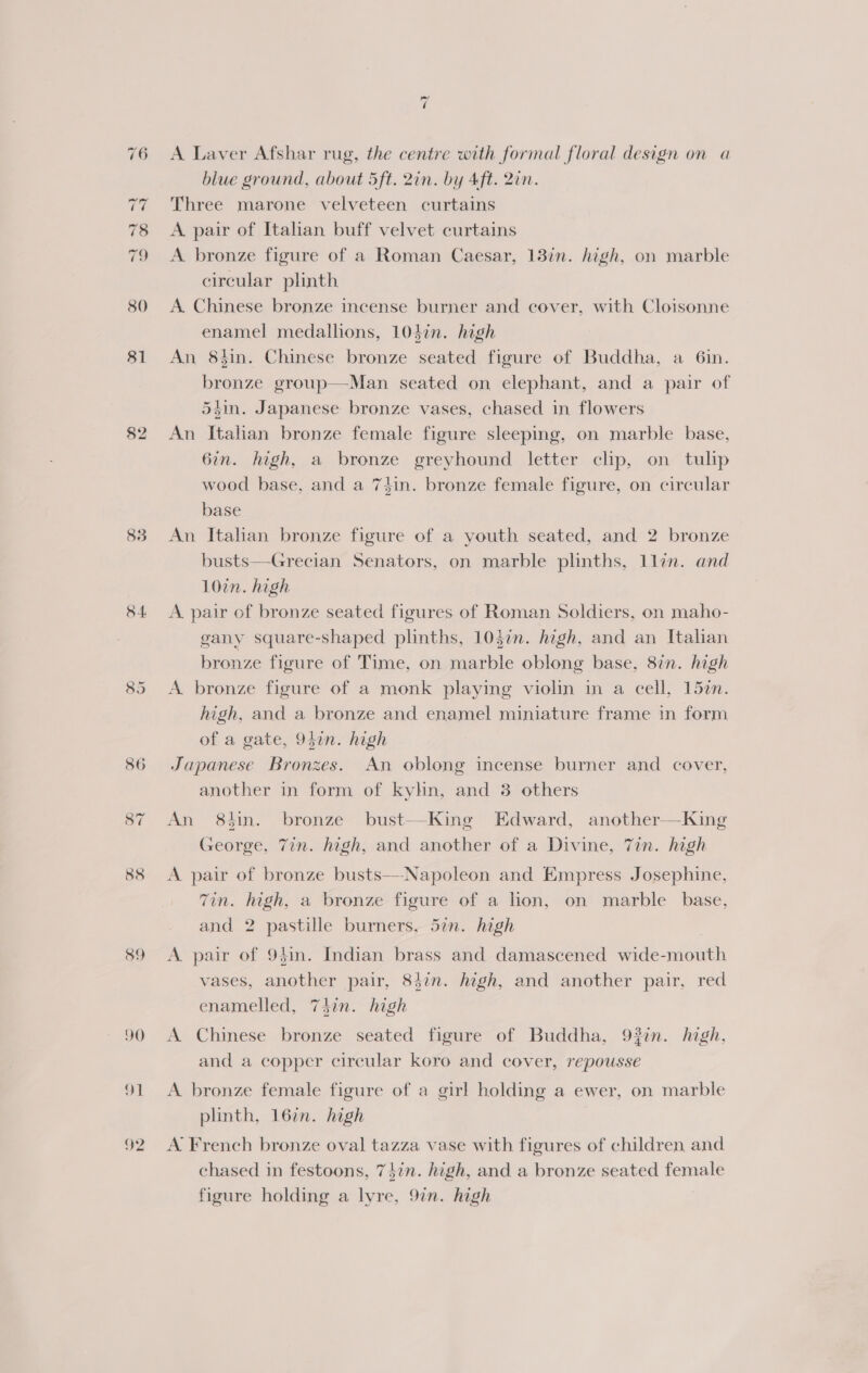 83 84 89 90 oI 92 =< A Laver Afshar rug, the centre with formal floral design on a blue ground, about 5ft. 2in. by Aft. 2in. Three marone velveteen curtains A pair of Italian buff velvet curtains A bronze figure of a Roman Caesar, 13in. high, on marble circular plinth A. Chinese bronze incense burner and cover, with Cloisonne enamel medallions, 104in. high An 8tin. Chinese bronze seated figure of Buddha, a 6in. bronze group—Man seated on elephant, and a pair of 54in. Japanese bronze vases, chased in flowers An Italian bronze female figure sleeping, on marble base, 6in. high, a bronze greyhound letter chp, on tulip wood base, and a 7$in. bronze female figure, on circular base An Italian bronze figure of a youth seated, and 2 bronze busts—-Grecian Senators, on marble plinths, llin. and 10in. high A pair of bronze seated figures of Roman Soldiers, on maho- gany square-shaped plinths, 1037. high, and an Italian bronze figure of Time, on marble oblong base, 8in. high A bronze figure of a monk playing violin in a cell, 152n. high, and a bronze and enamel miniature frame in form of a gate, 9bin. high Japanese Bronzes. An oblong incense burner and cover, another in form of kyhn, and 3 others An 8tin. bronze bust-—-King Edward, another—King George, 7in. high, and another of a Divine, 7in. high A. pair of bronze busts—Napoleon and Empress Josephine, Tin. hgh, a bronze figure of a lion, on marble base, and 2 pastille burners. 57n. high A pair of 9bin. Indian brass and damascened wide-mouth vases, another pair, 847n. high, and another pair, red enamelled, 7hin. high A Chinese bronze seated figure of Buddha, 937n. high, and a copper circular koro and cover, repousse A bronze female figure of a girl holding a ewer, on marble plinth, 16%n. high A French bronze oval tazza vase with figures of children and chased in festoons, 7}in. high, and a bronze seated female figure holding a lyre, 9¢n. high