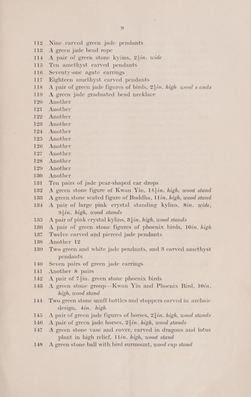 Nine carved green jade pendants A green jade bead rope A pair of green stone kylins, 2$in. wide Ten amethyst carved pendants Seventy-one agate earrings Kighteen amethyst carved pendants A pair of green jade figures of birds, 257. high wood s ands A green jade graduated bead necklace | Another Another Another Another Another Another Another Another Another Another Another Ten pairs of jade pear-shaped ear drops A green stone figure of Kwan Yin, 1447n. high, wood stand A green stone seated figure of Buddha, 1lin. high, wood stand A pair of large pink crystal standing kylins, 87n. wide, 94in. high, wood stands A pair of pink crystal kylins, 3}in. high, wood stands A pair of green stone figures of phoenix birds, 10in. high Twelve carved and pierced jade pendants Another 12 Two green and white jade pendants, and 3 carved amethyst pendants Another 8 pairs A pair of 7$in. green stone phoenix birds A green stone group—Kwan Yin and Phoenix Bird, 1077. high, wood stand Two green stone snuff bottles and stoppers carved in archaic design, 4in. high A pair of green jade figures of horses, 247n. high, wood stands A. pair of green jade horses, 237n. high, wood stands A green stone vase and cover, carved in dragons and lotus plant in high relief, 1lin. high, wood stand A green stone ball with bird surmount, wood cup stand