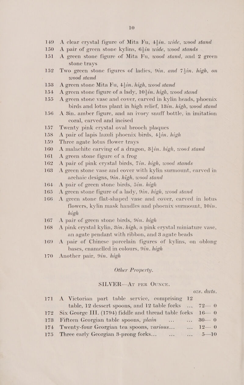 149 150 aap 10 A clear crystal figure of Mita Fu, 44¢n. wide, wood stand A pair of green stone kylins, 6$in wide, wood stands A green stone figure of Mita Fu, wood stand, and 2 green stone trays Two green stone figures of ladies, 9in. and 7hin. high, on wood stand A green stone Mita Fu, 437. high, wood stand A green stone figure of a lady, 104in. high, wood stand A green stone vase and cover, carved in kylin heads, phoenix birds and lotus plant in high relief, 13in. high, wood stand A 3in. amber figure, and an ivory snuff bottle, in imitation coral, carved and incised Twenty pink crystal oval brooch plaques A pair of lapis lazuli phoenix birds, 447n. high Three agate lotus flower trays A malachite carving of a dragon, 347in. high, wood stand A green stone figure of a frog A pair of pink crystal birds, 7in. high, wood stands A green stone vase and cover with kylin surmount, carved in archaic designs, 9in. high, wood stand A pair of green stone birds, 5in. high A green stone figure of a lady, 9in. high, wood stand A green stone flat-shaped vase and cover, carved in lotus flowers, kylin mask handles and phoenix surmount, 1077. high A pair of green stone birds, 97n. high A pink crystal kylin, 3in. high, a pink crystal miniature vase, an agate pendant with ribbon, and 3 agate beads A pair of Chinese porcelain figures of kylins, on oblong bases, enamelled in colours, 9in. high Another pair, 9in. high Other Property. SILVER—AT PER OUNCE. ozs. dwts. A Victorian part table service, comprising 12 table, 12 dessert spoons, and 12 table forks ... 72— 0 Six George III. (1794) fiddle and thread table forks 16— 0 Fifteen Georgian table spoons, plain 0] ... 80— 0 Twenty-four Georgian tea spoons, various... .. 12— 0 Three early Georgian 3-prong forks... is .. 5—10