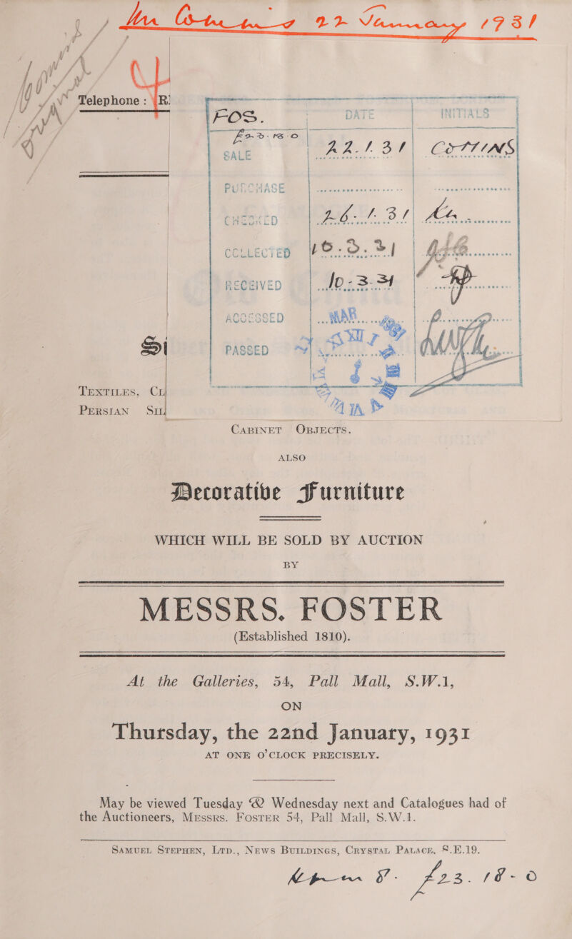 Pea! Oe aeWeer ewer per ote  AG }. ee be Ht , ie pie ber ee eer ee Om a ae * ALSO Decorative Furniture WHICH WILL BE SOLD BY AUCTION BY MESSRS. FOSTER (Established 1810). At the Galleries, 54, Pall Mall, S.W.1, ON Thursday, the 22nd January, 1931 AT ONE O'CLOCK PRECISELY. May be viewed Tuesday “2 Wednesday next and Catalogues had of the Auctioneers, Messrs. Foster 54, Pall Mall, S.W.1. SAMUEL STEPHEN, Lrp., News Buinpines, Crystat Pauscr, §.4.19. gaa F- £22. E28