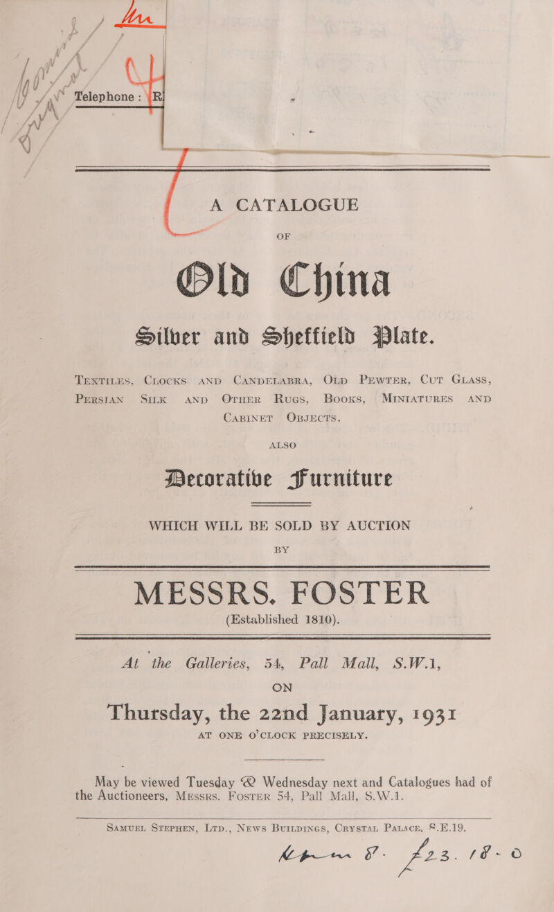     A CATALOGUE OF Old China Silber and Sheffield Plate. TEXTILES, CLocKS AND CANDELABRA, OLD PEWTER, CuT GLASS, PerRsiaN SILK AND OrHER Rues, Booxs, MINIATURES AND CABINET OBJECTS. ALSO Decoratibe PFurniture WHICH WILL BE SOLD BY AUCTION BY MESSRS. FOSTER (Established 1810). At the Galleries, 54, Pall Mall, S.W.1. ON Thursday, the 22nd January, 1931 AT ONE O'CLOCK PRECISELY. May be viewed Tuesday 2 Wednesday next and Catalogues had of the Auctioneers, Messrs. Foster 54, Pall Mall, S.W.1. SAMUEL STEPHEN, Lrp., News Buitpines, Crystat Parscr, §.B.19.