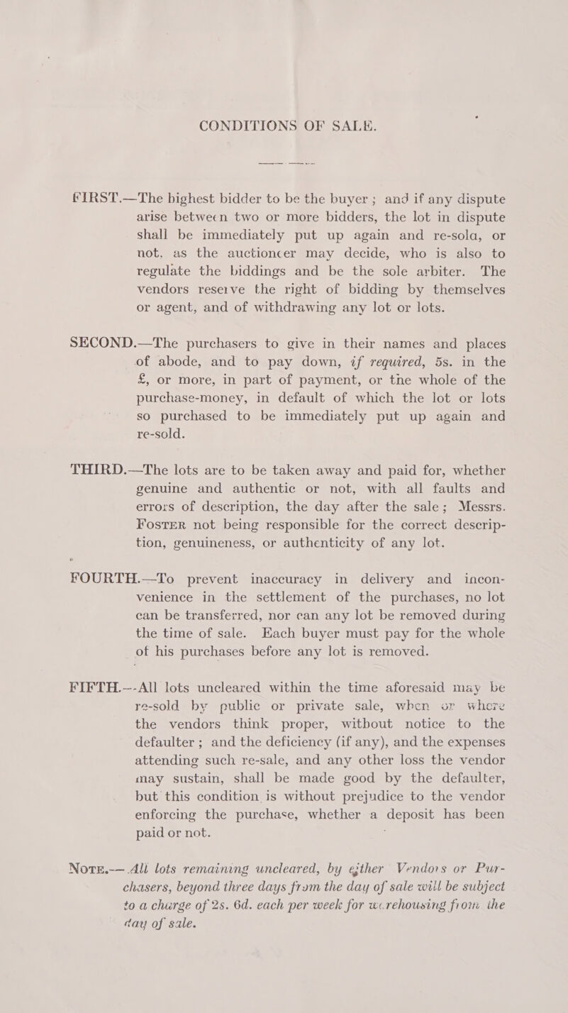 CONDITIONS OF SALE. fIRST.—The highest bidder to be the buyer ; and if any dispute arise between two or more bidders, the lot in dispute Shall be immediately put up again and re-sola, or not, as the auctioncer may decide, who is also to regulate the biddings and be the sole arbiter. The vendors reseive the right of bidding by themselves or agent, and of withdrawing any lot or lots. SECOND.—The purchasers to give in their names and places of abode, and to pay down, if required, 5s. in the £, or more, in part of payment, or the whole of the purchase-money, in default of which the lot or lots so purchased to be immediately put up again and re-sold. THIRD.—The lots are to be taken away and paid for, whether genuine and authentic or not, with all faults and errors of description, the day after the sale; Messrs. FosTER not being responsible for the correct descrip- tion, genuineness, or authenticity of any lot. FOURTH.—To prevent inaccuracy in delivery and incon- venience in the settlement of the purchases, no lot can be transferred, nor can any lot be removed during the time of sale. Hach buyer must pay for the whole of his purchases before any lot is removed. FIFTH.—-All lots uncleared within the time aforesaid may be re-sold by public or private sale, when or where the vendors think proper, witbout notice to the defaulter ; and the deficiency (if any), and the expenses attending such re-sale, and any other loss the vendor may sustain, shall be made good by the defaulter, but this condition, is without prejudice to the vendor enforcing the purchase, whether a deposit has been paid or not. Note.-— All lots remaining uncleared, by ether Vendors or Pur- chasers, beyond three days frum the day of sale will be subject to a charge of 2s. 6d. each per week for w.rehousing frori ihe day of sale.