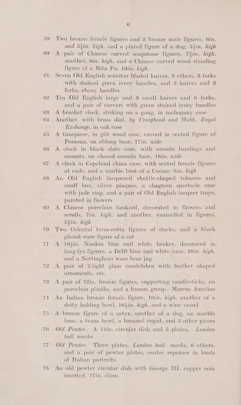 60 61 69 6 Two bronze female figures and 3 bronze male figures, 6in. and 54in. high, and a plated figure of a dog, 54in. high A pair of Chinese carved soapstone figures, 74in. high, another, 6in. high, and a Chinese carved wood standing figure of a Mita Fu, 13in. high Seven Old English scimitar bladed knives, 3 others, 3 forks with stamed green ivory handles, and 3 knives and 3 forks, ebony handles Ten Old English large and 3 small knives and 8 forks, and a pair of carvers with green stained ivory handles A. bracket clock, striking on a gong, in mahogany case Another, with brass dial, by Craighead and Webb, Royal fachange, in oak case A timepiece, in gilt wood case, carved in seated figure of Pomona, on oblong base, 17in. wide A clock in black slate case, with ormolu beadings and mounts, on chased ormolu base, 18in. wide A clock in Copeland china case, with seated female figures at ends, and a marble bust of a Caesar, 9in. high An Old English lacquered shuttle-shaped tobacco and snuff box, silver plaques, a shagreen spectacle case with jade ring, and a pair of Old English lacquer trays, painted in flowers A Chinese porcelain tankard, decorated in flowers and scrolls, Vin. high, and another, enamelled in figures, 5tin. high Two Oriental terra-cotta figures of ducks, and a biack glazed ware figure of a cat A 104in. Nankin blue and white beaker, decorated in lang-lys figures, a Delft blue and white vase, 10in. high, and a Nottingham ware bear jug ornaments, etc. A pair of 12in. bronze figures, supporting candlesticks, on porcelain plinths, and a bronze group— Marcus Aurelius — An Indian bronze female figure, 10in. high, another of a deity holding bowl, 104%. high, and a wine vessel A bronze figure of a satyr, another of a dog, on marble base, a tazza bowl, a bronzed cupid, and 8 other pieces Old Pewter. A 14in. circular dish and 5 plates, London hall marks | Old Pewter. Three plates, London hall marks, 6 others, and a pair of pewter plates, centre repousse in busts of Italian portraits An old pewter circular dish with George III. copper coin inserted, 17in. diam.