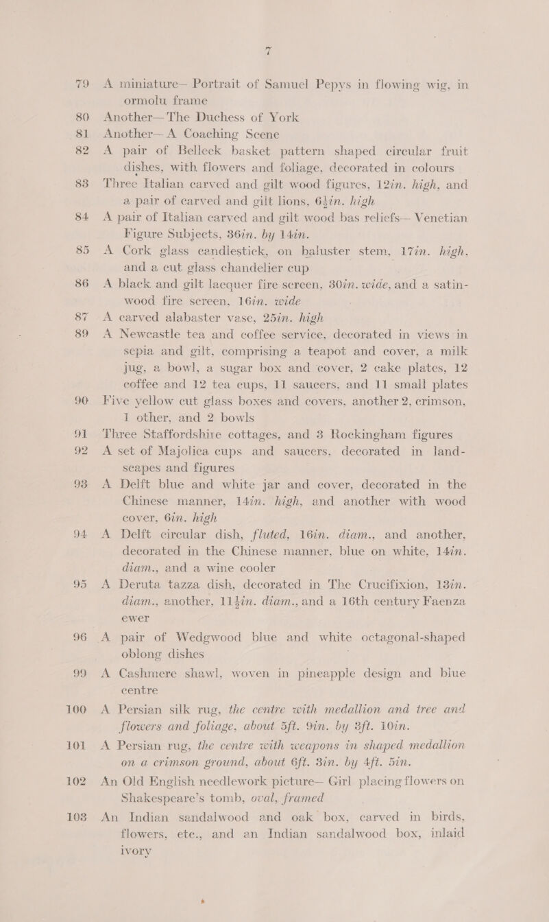 93 D4 95 99. 100 101 102 108 ml A miniature— Portrait of Samuel Pepys in flowing wig, in ormolu frame Another— The Duchess of York Another— A Coaching Scene A pair of Belleek basket pattern shaped circular fruit dishes, with flowers and foliage, decorated in colours Three Italian carved and gilt wood figures, 12%n. high, and a pair of carved and gilt lions, 64in. high A pair of Italian carved and gilt wood bas reliefs— Venetian Figure Subjects, 36in. by 14én. A Cork glass candlestick, on baluster stem, 17in. high, and a cut class chandelier cup | | A black and gilt lacquer fire screen, 30in. wide, al a satin- wood fire screen, 167n. wide A carved alabaster vase, 25in. high A Newcastle tea and coffee service, decorated in views in sepia and gilt, comprising a teapot and cover, a milk jug, a bowl, a sugar box and cover, 2 cake plates, 12 coffee and 12 tea cups, 11 saucers, and 11 small plates Five yellow cut glass boxes and covers, another 2, crimson, 1 other, and 2 bowls Three Staffordshire cottages, and 3 Rockingham figures A set of Majolica cups and saucers, decorated in land- scapes and figures A Deift blue and white jar and cover, decorated in the Chinese manner, 14in. high, and another with wood cover, 6in. high A Delft circular dish, fluted, 16in. diam., and another, decorated in the Chinese manner, blue on white, 147n. diam., and a wine cooler A Deruta tazza dish, decorated in The Crucifixion, 13%n. diam., another, 114in. diam., and a 16th century Faenza ewer oblong dishes A Cashmere shawl, woven in pineapple design and blue centre A Persian silk rug, the centre with medallion and tree and flowers and foliage, about 5ft. 9in. by 3ft. 10cn. A Persian rug, the centre with weapons in shaped medallion on a crimson ground, about 6ft. 8in. by Aft. Sin. An Old English needlework picture— Girl placing flowers on Shakespeare’s tomb, oval, framed An Indian sandalwood and oak box, carved in birds, flowers, etc., and an Indian sandalwood box, inlaid ivory