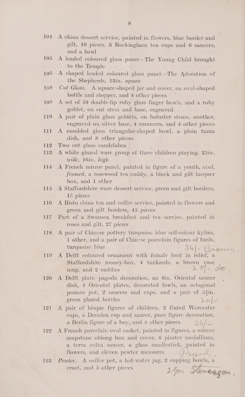 104 A china dessert service, painted in flowers, blue border and gilt, 10 pieces, 3 Rockingham tea cups and 6 saucers, and a bowl 105 A leaded coloured glass panel—The Young Child brought to the Temple 106 A shaped leaded coloured glass paneci—The Adoration of the Shepherds, 13in. square 108 Cut Glass. A square-shaped jar and cover, an oval-shaped bottle and stopper, and 4 other pieces 109 A set of 10 double-lip ruby glass finger bowls, and a ruby goblet, on cut stem and base, engraved 110 A pair of plain glass goblets, on baluster stems, another, engraved on silver base, 4 rummers, and 4 other pieces 111 A moulded glass triangular-shaped bowl, a plain tazza dish, and 8 other pieces 112 Two cut glass candelabra 113 A white glazed ware group of three children playing, 257n. wide, 16in. high 114 A French mirror panel, pamted in figure of a youth, oval, framed, a rosewood tea-caddy, a black and gilt lacquer box, and 1 other 115 A Staffordshire ware dessert service, green and gilt borders, 15 pieces 116 A Bisto china tea and coffee service, painted in flowers and green and gilt borders, 45 pieces 117 Part of a Swansea breakfast and tea service, pamted in roses and gilt, 27 pieces 118 A pair of Chinese pottery turquoise blue self-colour kylins, 1 other, and a pair of Chinese porcelain figures of birds, turquoise blue $4 | - | A yt Sec) 119 A Delft coloured ornament with female bust in relief, = Staffordshire money-box, 4 tankards, a brown vase mug, and 2 caddies A OF - oO 120 A Delft plate. pagoda decoration, an 8in. Oriental saucer dish, 4 Oriental plates, decorated fowls, an octagonal pounce pot, 2 saucers and cups, and a pair of 54in. green glazed bottles Lo ee 121 A pair of bisque figures of children, 2 fluted Worcester cups, a Dresden cup and saucer, puce figure decoration, a Berlin figure of a boy, and 4 other pieces yaa 122 A French porcelain oval casket, painted in figures, a mauve soapstone oblong box and cover, 6 plaster medallions, a terra cotta saucer, a glass candlestick, painted in flowers, and eleven pewter measures ) a 12 4 123 Pewter. A coffee pot, a hot-water jug, 2 cupping bowls, a cruet, and 5 other pieces ¢? yy ~ dy aha gom ¢