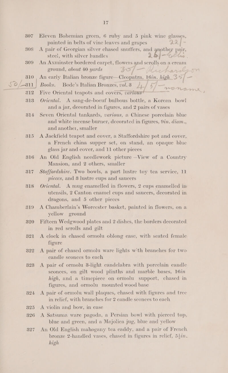 307 Eleven Bohemian green, 6 ruby and 5 pink wine glasses, : painted in belts of vine leaves and grapes hA|- 308 A pair of Georgian silver chased snutfers, and 3 ed pair, steei, with silver bandles 2 = 309 An Axminster bordered carpet, 1 els ie scrolls on a cream ground, about 40 yards : 310, An early Italian bronze figur ¢—Cleopatra, 16in. se “$45 / —_ ‘J ° (811 1| Books. Bode’s Italian Bronzes, vol. 3 / ,/ : 7 312 Five Oriental teapots and covers, various? 313 Oriental. A sang-de-boeuf bulbous bottle, a Korean bowl and a jar, decorated in figures, and 2 pairs of vases cal yy 1 &gt; #’} L- 4 } 314 Seven Oriental tankards, various, a Chinese porcelain blue and white incense burner, decorated in figures, 9in. diam., and anothe1, smaller 315 &lt;A Jackfield teapot and cover, a Staffordshire pot and cover, a French china supper set, on stand, an opaque blue glass jar and cover, and 11 other pieces 316 An Old English needlework picture —View of a Country Mansion, and 2 others, smaller 317 Staffordshire. Two bowls, a part lustre toy tea service, 11. pieces, and 3 lustre cups and saucers 318 Oriental. A mug enamelled in flowers, 2 cups enamelled im utensils, 2 Canton enamel cups and saucers, decorated in. dragons, and 5 other pieces 319 A Chamberlain’s Worcester basket, painted in flowers, on a yellow ground 320 Fifteen Wedgwood plates and 2 dishes, the borders decorated. in red scrolls and gilt 321 &lt;A clock in chased ormolu oblong case, with seated female figure 322 &lt;A pair of chased ormolu ware lights w‘th branches for two eandle sconces to each 323 &lt;A pair of ormolu 3-light candelabra with porcelain candle sconces, on gilt wood plinths and marble bases, 167 high, and a timepiece on ormolu support, chased in figures, and ormolu mounted wood base 324 &lt;A pair of ormolu wall plaques, chased with figures and tree in relief, with branches for 2 candle sconces to each 325 A violin and bow, in case 326 A Satsuma ware pagoda, a Persian bowl with pierced top, blue and green, and a Majolica jug, blue and yellow 327 An Old English mahogany tea caddy, and a pair of French bronze 2-handled vases, chased in figures in relief, 547n.. high