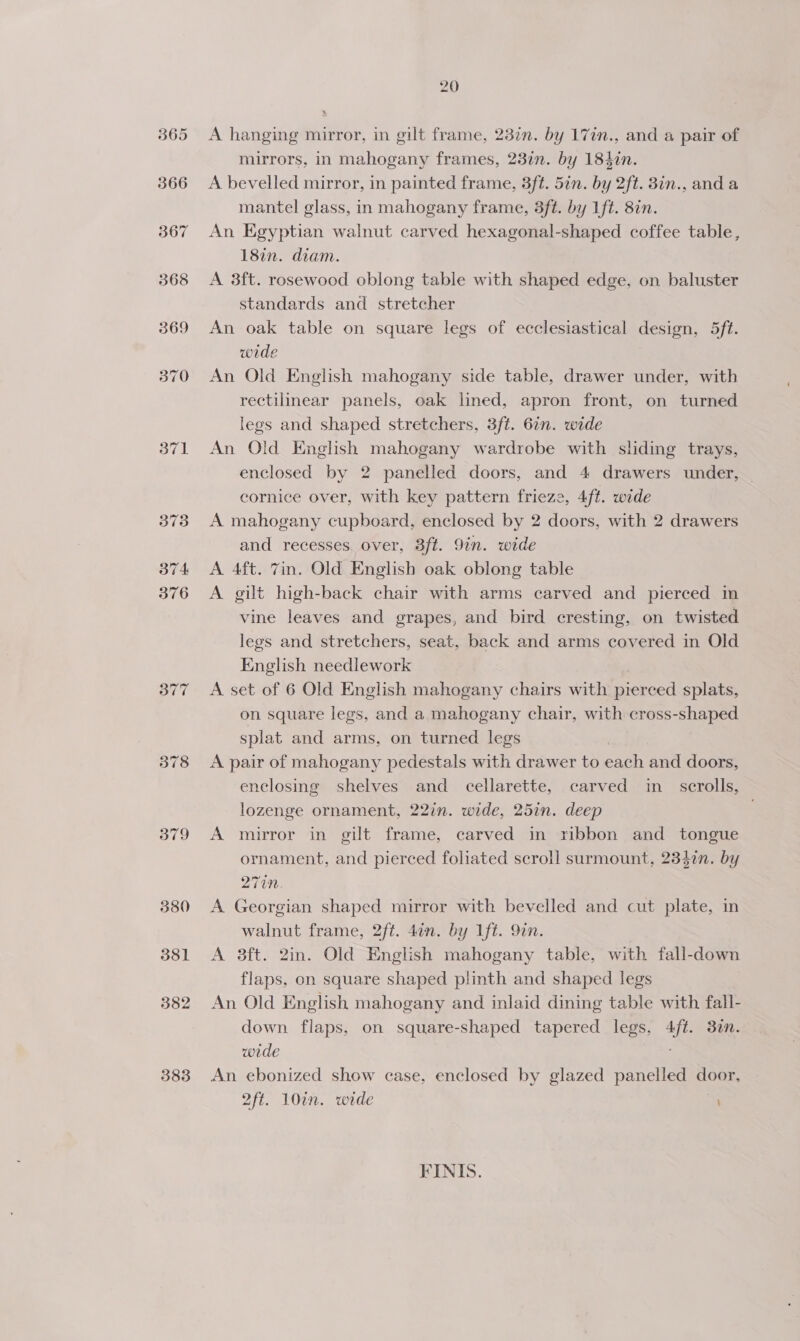 379 380 381 382 383 20 A hanging mirror, in gilt frame, 23in. by 17in., and a pair of mirrors, in mahogany frames, 237n. by 1842n. A bevelled mirror, in painted frame, 3ft. 5in. by 2ft. 3in., and a mantel glass, in mahogany frame, 3ft. by Lt. 8in. An Egyptian walnut carved hexagonal-shaped coffee table, 18in. diam. A 3ft. rosewood oblong table with shaped edge, on baluster standards and stretcher An oak table on square legs of ecclesiastical design, 5ft. wide An Old English mahogany side table, drawer under, with rectilinear panels, oak lined, apron front, on turned legs and shaped stretchers, 3ft. 62n. wide An Old English mahogany wardrobe with sliding trays, enclosed by 2 panelled doors, and 4 drawers under, cornice over, with key pattern frieze, 4ft. wide A mahogany cupboard, enclosed by 2 doors, with 2 drawers and recesses, over, 3ft. 9in. wide A 4ft. 7in. Old English oak oblong table A gilt high-back chair with arms carved and pierced in vine leaves and grapes, and bird cresting, on twisted legs and stretchers, seat, back and arms covered in Old English needlework A set of 6 Old English mahogany chairs with pierced splats, on square legs, and a mahogany chair, with cross-shaped splat and arms, on turned legs A pair of mahogany pedestals with drawer to ann and doors, enclosing shelves and cellarette, carved in scrolls, lozenge ornament, 22in. wide, 25in. deep A murror in gilt frame, carved in ribbon and tongue ornament, and pierced foliated scroll surmount, 2342n. by 271M. A Georgian shaped mirror with bevelled and cut plate, in walnut frame, 2ft. 4in. by lft. 9in. A 3ft. 2in. Old English mahogany table, with fall-down flaps, on square shaped plinth and shaped legs An Old English mahogany and inlaid dining table with fall- down flaps, on square-shaped tapered legs, 4ft. 37n. wide An ebonized show case, enclosed by glazed panelled door, 2ft. 10in. wide FINIS.