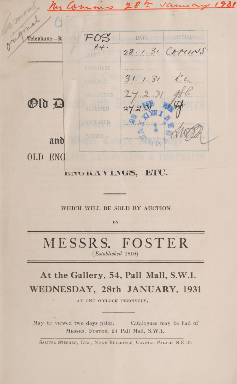 — — , ” » - i a j F ‘ hd 2 - | Pa # # | y _— s sf — F 4s tad i / (aes POS  VER any OLD EN   mVvGHAVENGS, HEC. WHICH WILL BE SOLD BY AUCTION BY MESSRS. FOSTER ( Established 1810) At the Gallery, 54, Pall Mall, S.W.1. WEDNESDAY, 28th JANUARY, 1931 AT ONE O’CLOCK PRECISELY. a ee ee May be viewed two days prior. Catalogues may be had of Messrs. Foster, 54 Pall Mall, S.W.1.