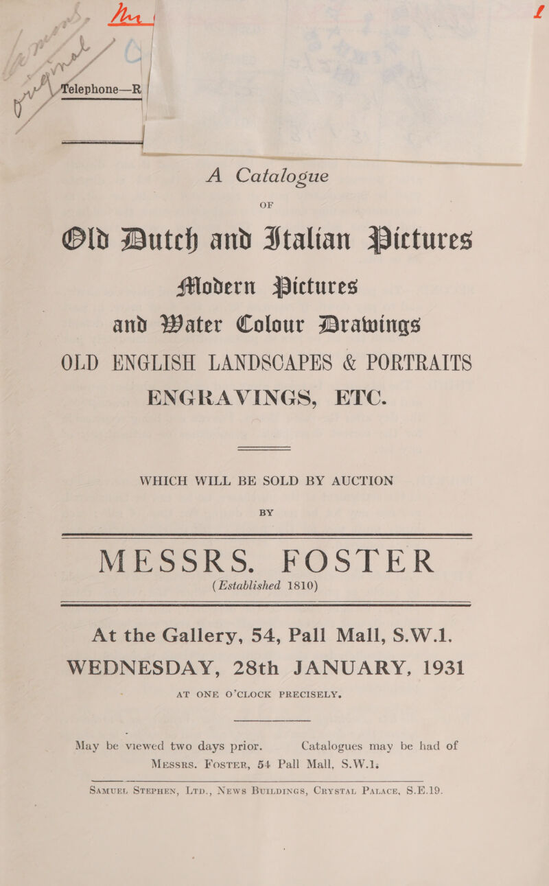 . s ae. .  Wy Pd j 7,” d a ~ ay fo ae | Aétenhone— | J | A Catalogue OF Old Dutch and Italian Pictures Modern Pictures and Water Colour Drawings OLD ENGLISH LANDSCAPES &amp; PORTRAITS ENGRAVINGS, ETC. a WHICH WILL BE SOLD BY AUCTION BY MESSRS. FOSTER (Established 1810) At the Gallery, 54, Pall Mall, S.W.1. WEDNESDAY, 28th JANUARY, 1931 AT ONE O’CLOCK PRECISELY. ee eee May be viewed two days prior. Catalogues may be had of Messrs. Foster, 54 Pall Mall, S.W.1.