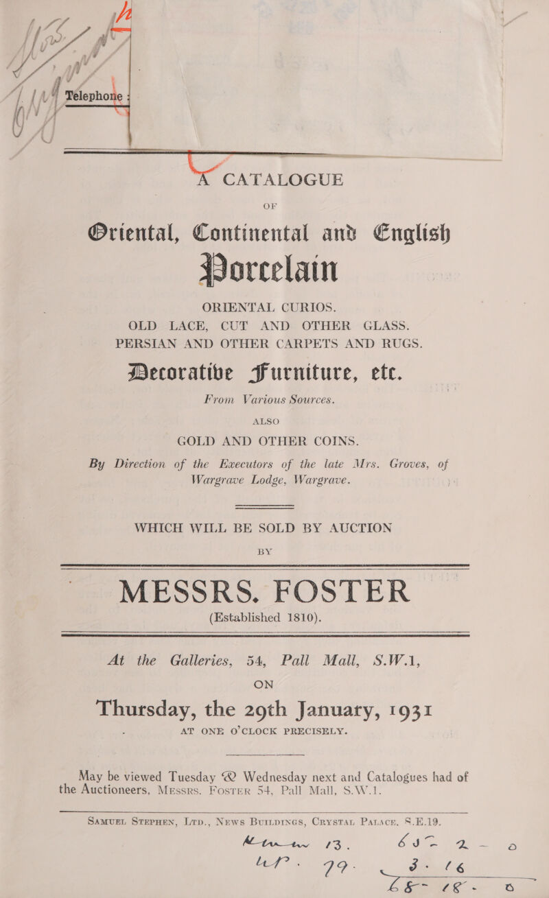     — a CATALOGUE Or ®Ortental, Continental ant English oreelain ORIENTAL CURIOS. OLD LACE, CUT AND OTHER GLASS. PERSIAN AND OTHER CARPETS AND RUGS. Mecoratibe Furniture, ete. From Various Sources. ALSO GOLD AND OTHER COINS. By Direction of the Executors of the late Mrs. Groves, of Wargrave Lodge, Wargrave. ) WHICH WILL BE SOLD BY AUCTION BY ~ MESSRS. FOSTER (Established 1810).   Ai the Galleries, 54, Pall Mall, S.W.1, ON eenay, the 29th January, 1931 AT ONE O'CLOCK PRECISELY. May be viewed Tuesday “2 Wednesday next and Catalogues had of the Auctioneers, Messrs. Foster 54, Pall Mall, S.W.1.  Samvuet SterHen, Lrp., News Buiipines, Crystat Panscr, S.E.19. ALtwinr 13. CMe ae aie Af. V9: dx 14