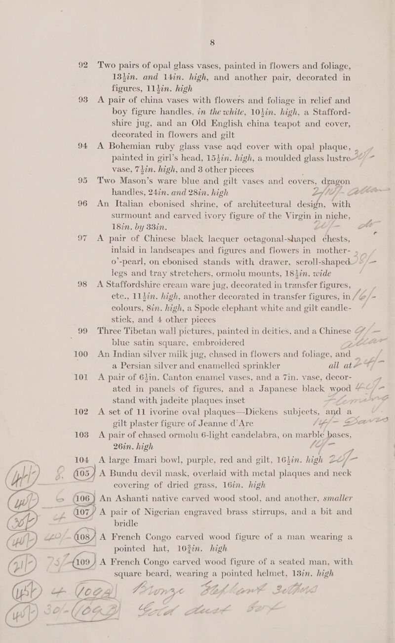  figures, 114in. high 93 &lt;A pair of china vases with flowers and foliage in relief and boy figure handles, in the white, 104in. high, a Stafford- shire Jug, and an Old English china teapot and cover, decorated in flowers and gilt 94 A Bohemian ruby glass vase aqd cover with opal plaque, ._ painted in girl’s head, 15din. high, a moulded glass lustre“ ha 95 Two Mason’s ware blue and gilt vases and covers, dragon handles, 24in. and 28in. high £flii/- ce Oe 96 An Italian ebonised shrine, of architectural design, with surmount and carved ivory figure of the Virgin in niche, e 18in. by 33in. S- Saee 97 A pair of Chinese black lacquer octagonal- ae chests, inlaid in landscapes and figures and flowers in mother- , _ o’-pearl, on ebonised stands with drawer, scroll- -shaped’: — legs and tray stretchers, ormolu mounts, 184in. wide 98 A Staffordshire cream ware jug, decorated in transfer figures, |, etc., 11}in. high, another decorated in transfer figures, in /@/- ee 8in. high, a Spode elephant white and gilt candle- 99 Three Tibetan wall pictures, painted in deities, and a Chinese ¢ — blue satin square, embroidered Z We 100 An Indian silver milk jug, chased in flowers and foliage, and — = a Persian silver and enamelled sprinkler all at 4 yee 101 A pair of 64in. Canton enamel vases, and a 7in. vase, decor- ; ated in panels of figures, and a Japanese black wood 4 Gna = stand with jadeite plaques inset Lei 102. A set of 11 ivorine oval plaques—Dickens subjects, and a gilt plaster figure of Jeanne d’ Arc gs — Sav ee 103 A pair of chased ormolu 6-light candelabra, on marblé bases, 26in. high e/a: fa 104 A large Imari bowl, purple, red and gilt, 1637n. high 2 ee / /— [05 / A Bundu devil mask, overlaid with metal plaques and neck covering of dried grass, 167n. high je (106) An Ashanti native carved wood stool, and another, smaller G07) A pair of Nigerian engraved brass stirrups, and a bit and bridle De A French Congo carved wood figure of a man wearing a ‘e pointed hat, 102¢n. high \ 109) A French Congo carved wood figure of a seated man, with square beard, wearing a pointed helmet, 13in. high ‘ f Ss. | / Lae. A CG, a f 4 A Z @) tod a , f \ Ae | &amp; 12) “y AC ME S 4 Mast vA wf uf if, 7 : iO AF i at le € - ai / — ale aw ad ¥
