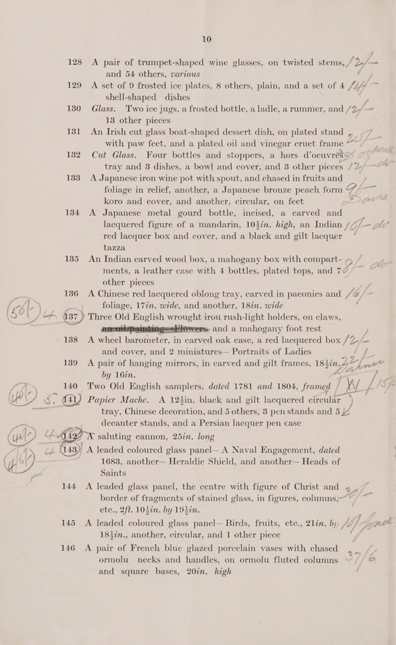 } o f 4!) 130 131 132 133 134 135 136 188 139 140  145 146 10 and 54 others, various | A set of 9 frosted ice plates, 8 others, plain, and a set of 4 4 * shell-shaped dishes Glass. Two ice jugs, a frosted bottle, a ladle, a rummer, and /2 13 other pieces An Irish cut glass boat-shaped dessert dish, on plated stand _, with paw feet, and a plated oil and vinegar cruet frame Cut Glass. Four bottles and stoppers, a hors eee tray and 3 dishes, a bowl and cover, and 3 other pieces / : A Japanese iron wine pot with spout, and chased in fruits and foliage in relief, another, a Japanese bronze peach form Tap koro and cover, and another, circular, on feet . A Japanese metal gourd bottle, incised, a carved and red lacquer box and cover, and a black and oilt lacquer tazza An Indian carved wood box, a mahogany box with compart- - / ments, a leather case with 4 bottles, plated tops, and 72 other pieces A Chinese red lacquered oblong tray, carved in paeonies and YH, @ foliage, 17in. wide, and another, 18in. wide : an-orepa gawk rsy and a mahogany foot rest A ee eevee | in caren oak case, a red lacquered box fof - and cover, and 2 miniatures— Portraits of Ladies ‘ A pair of hanging mirrors, in carved and gilt frames, oe Zz, kan by 16in. ¥ ; Two Old English samplers, dated 1781 and 1804, framed / vv yf  tray, Chinese decoration, and 5 others, 3 pen stands and 5 )4 decanter stands, and a Persian lacquer pen case . saluting cannon, 25in. long leaded coloured glass panel— A Naval Engagement, dated 1683, another— Heraldic Shield, and another— Heads of Saints i” ? border of fragments of stained glass, in figures, columns, etc., 2ft. L0din. by 194in. A leaded coloured glass panel— Birds, fruits, etec., 2lin. bi; fb/f- y 1847n., another, circular, and 1 other piece A pair of French blue glazed porcelain vases with chased ormolu necks and handles, on ormolu fluted columns and square bases, 20in. high