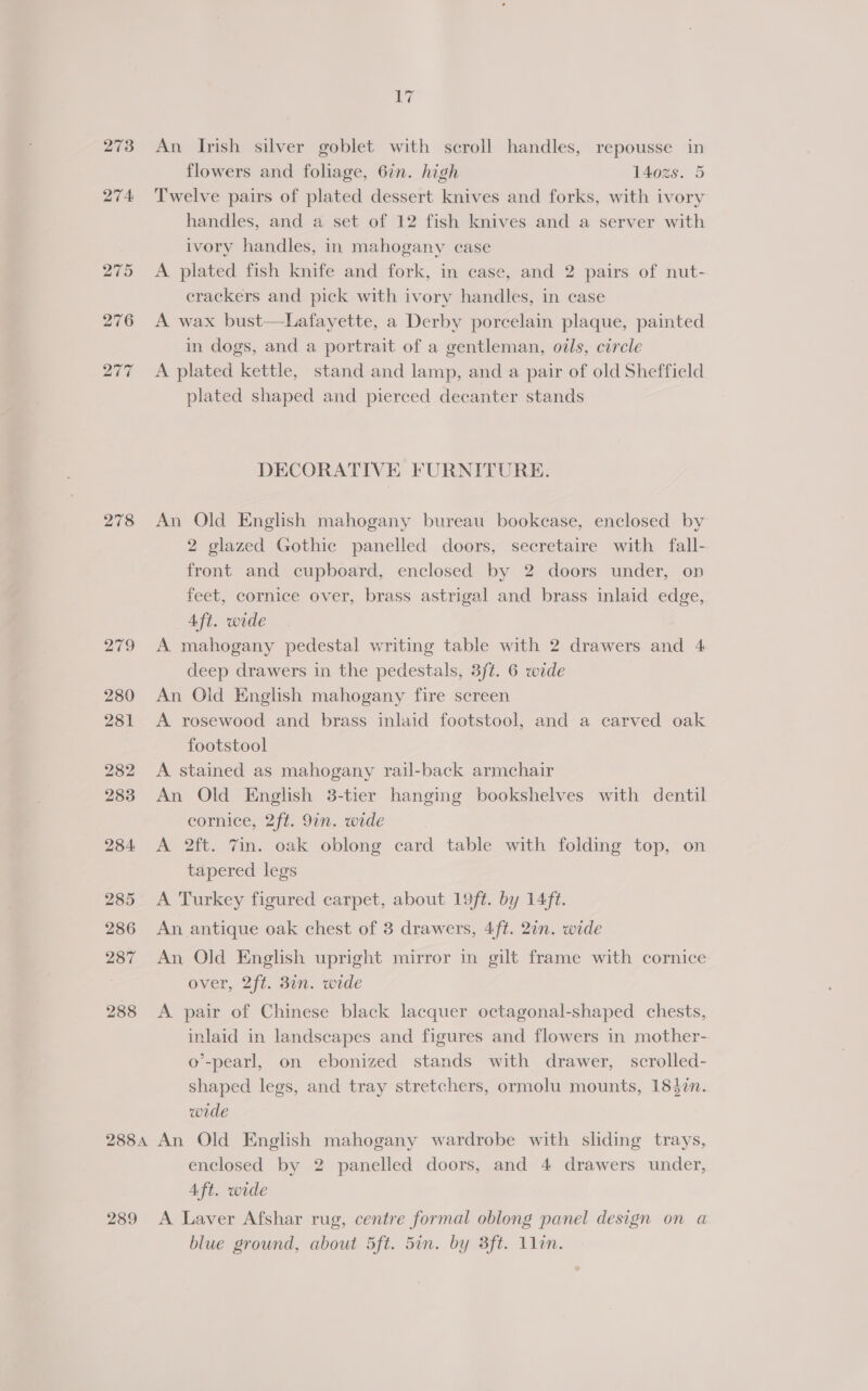 273 274: 20¢ 278 249 280 281 282 283 284 285 286 287 288 17 An Irish silver goblet with scroll handles, repousse in flowers and foliage, 6in. high 140z%s. 5 Twelve pairs of plated dessert knives and forks, with ivory handles, and a set of 12 fish knives and a server with ivory handles, in mahogany case A plated fish knife and fork, in case, and 2 pairs of nut- crackers and pick with ivory handles, in case A wax bust—Lafayette, a Derby porcelain plaque, painted in dogs, and a portrait of a gentleman, oils, circle A plated kettle, stand and lamp, and a pair of old Sheffield plated shaped and pierced decanter stands DECORATIVE FURNITURE. An Old English mahogany bureau bookease, enclosed by 2 glazed Gothic panelled doors, secretaire with fall- front and cupboard, enclosed by 2 doors under, on feet, cornice over, brass astrigal and brass inlaid edge, Aft. wide A mahogany pedestal writing table with 2 drawers and 4 deep drawers in the pedestals, 3ft. 6 wide An Old English mahogany fire screen A rosewood and brass inlaid footstool, and a carved oak footstool A stained as mahogany rail-back armchair An Old English 3-tier hanging bookshelves with dentil cornice, 2ft. 9in. wide A 2ft. 7in. oak oblong card table with folding top, on tapered legs A Turkey figured carpet, about 19ft. by 14ft. An antique oak chest of 3 drawers, 4ft. 2in. wide An Old English upright mirror in gilt frame with cornice over, 2ft. 3in. wide A pair of Chinese black lacquer octagonal-shaped chests, inlaid in landscapes and figures and flowers in mother- o’-pearl, on ebonized stands with drawer, scrolled- shaped legs, and tray stretchers, ormolu mounts, 1847n. wide 289 enclosed by 2 panelled doors, and 4 drawers under, Aft. wide A Laver Afshar rug, centre formal oblong panel design on a blue ground, about 5ft. 5in. by 3ft. 1lin.