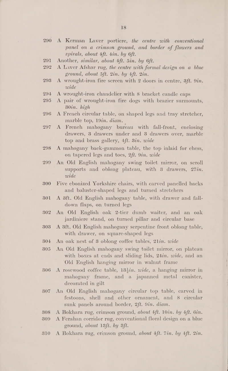 290 298 301 302 304 306 307 308 309 310 18 A Kerman Laver portiere, the centre with conventional panel on a crimson ground, and border of flowers and spirals, about Aft. 4in. by 6ft. Another, similar, about 4ft. 5in. by 6ft. A Laver Afshar rug, the centre with formal design on a blue ground, about 5ft. 2in. by Aft. 2in. A wrought-iron fire screen with 2 doors in centre, 3ft. 9in. wrde A wrought-iron chandelier with 8 bracket candle caps A pair of wrought-iron fire dogs with brazier surmounts, 30in. high A French circular table, on shaped legs and tray stretcher, marble top, 192. diam. A French mahogany bureau with fall-front, enclosing drawers, 3 drawers under and 38 drawers over, marble top and brass gallery, 4ft. 37n. wide A mahogany back-gammon table, the top inlaid for chess, on tapered legs and toes, 2ft. 9in. wide An Old English mahogany swing toilet mirror, on scroll supports and oblong plateau, with 3 drawers, 27in. wide Five ebonized Yorkshire chairs, with carved panelled backs and baluster-shaped legs and turned stretchers A 3ft. Old English mahogany table, with drawer and fall- down flaps, on turned legs An Old English oak 2-tier dumb waiter, and an oak jardiniere stand, on turned pillar and circular base A 3ft. Old English mahogany serpentine front oblong table, with drawer, on square-shaped legs An oak nest of 3 oblong coffee tables, 2lin. wide An Old English mahogany swing toilet mirror, on plateau with boxes at ends and sliding lids, 24¢n. wide, and an Old English hanging mirror in walnut frame A rosewood coffee table, 184in. wide, a hanging mirror in mahogany frame, and a japanned metal canister, decorated in gilt An Old English mahogany circular top table, carved in festoons, shell and other ornament, and 8 circular sunk panels around border, 2ft. 97n. diam. A Bokhara rug, crimson ground, about 4ft. 10in. by 4ft. 6in. A Ferahan corridor rug, conventional floral design on a blue ground, about 13ft. by 3ft. A Bokhara rug, crimson ground, about 4ft. Tin. by 4ft. 2in.