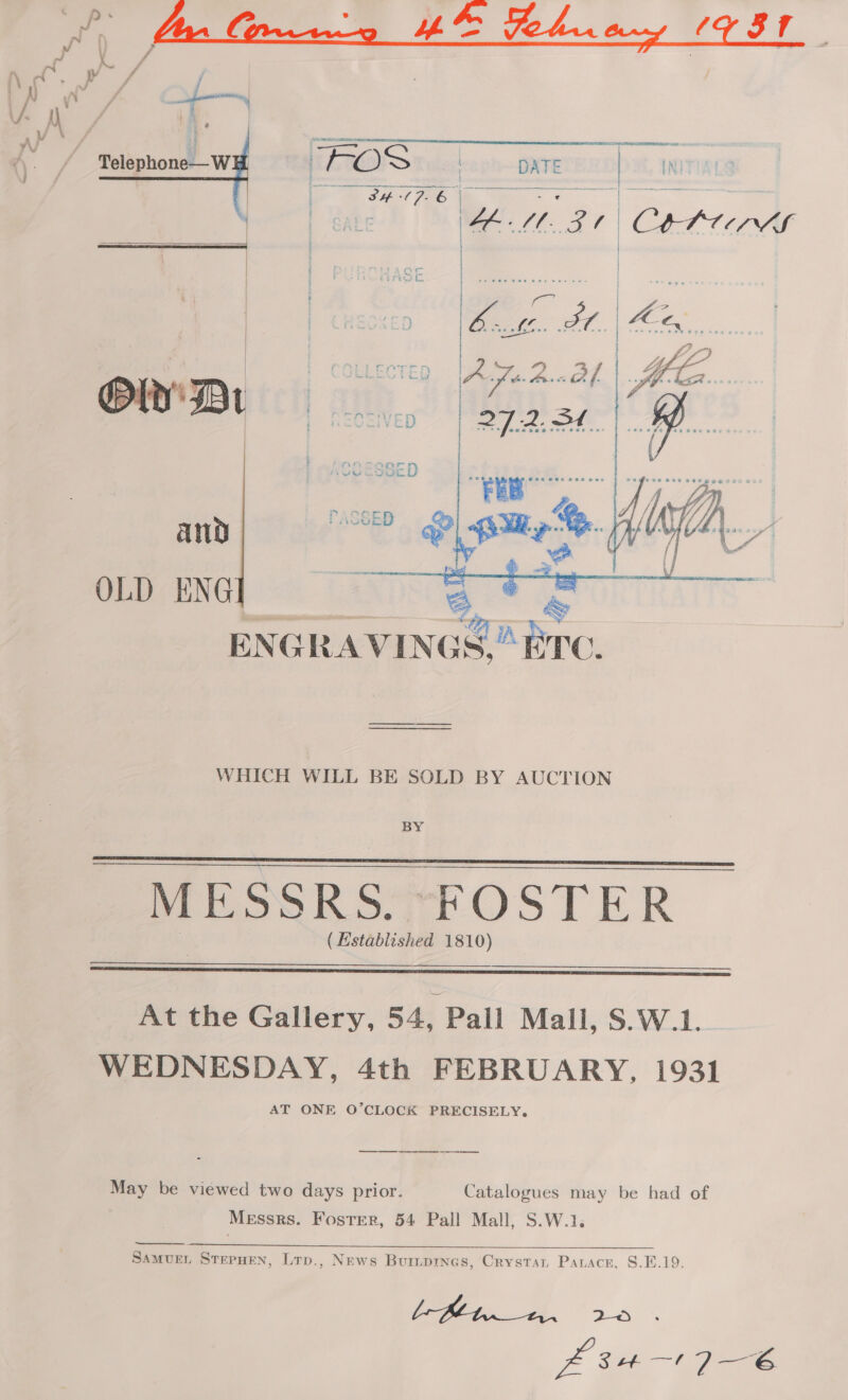   J ‘A \ “% A) y\ V- A A. FOS | DATE fat, 4 INITUAN } a ERS oe 6 1 wars poset is EE Se fy 2 . se 4 | Coren     OLD ENG 3, ENGRAVINGS.” ai WHICH WILL BE SOLD BY AUCTION BY MESSRS. FOSTER (Established 1810)    At the Gallery, 54, Pall Mall, S.W.1. WEDNESDAY, 4th FEBRUARY, 1931 AT ONE O’CLOCK PRECISELY. ee May be viewed two days prior. Catalogues may be had of Messrs. Foster, 54 Pall Mall, S.W.1.  ee ee = SamvueL SterHEN, Lrp., News Buripres, Crystat Paracr, §.E.19. bfPlt._1.. 2 s £34176