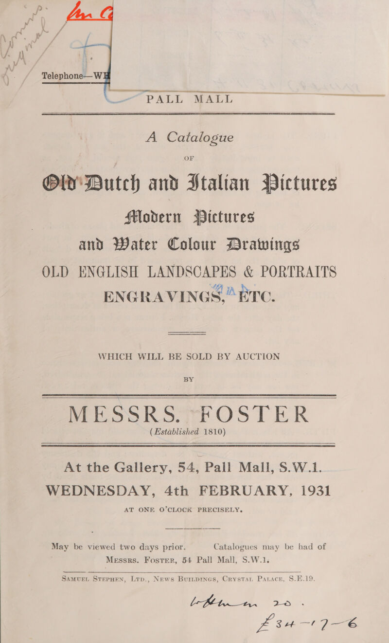    A Catalogue OF PY’ Dutch and Italian Pictures Modern Bictures and Water Colour MBrawings OLD ENGLISH LANDSCAPES &amp; PORTRAITS “e ENGRAVINGS,“ ETC.  WHICH WILL BE SOLD BY AUCTION BY MESSRS. FOSTER (Established 1810)  At the Gallery, 54, Pall Mall, S.W.1. WEDNESDAY, 4th FEBRUARY, 1931 AT ONE O’CLOCK PRECISELY. May be viewed two days prior. Catalogues may be had of Messrs. Foster, 54 Pall Mall, S.W.1.  SamMvuEL STEPHEN, Ltp., News Buiipines, Crystat Parace, 8.1.19. =, a p a e Zz ae ey 6