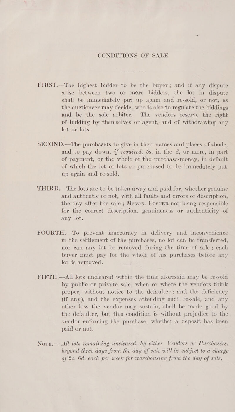 CONDITIONS OF SALE FIRST.—The highest bidder to be the buyer; and if any dispute arise between two or more biddeis, the lot in dispute shall be immediately put up again and re-sold, or not, as the auctioneer may decide, who is also to regulate the biddings and be the sole arbiter. The vendors reserve the right of bidding by themselves or agent, and of withdrawing any lot or lots. SECOND.—The purchasers to give in their names and places of abode, and to pay down, zf required, 5s. in the £, or more, in part of payment, or the whole of the purchase-money, in default of which the lot or lots so purchased to be immedately put up again and re-sold. THIRD.—The lots are to be taken away and paid for, whether genuine and authentic or not, with all faults and errors of description, the day after the sale ; Messrs. FostER not being responsible for the correct description, genuineness or authenticity of any lot. FOURTH.—To prevent inaccuracy in delivery and inconvenience in the settlement of the purchases, no lot can be transferred, nor can any lot be removed during the time of sale ; each buyer must pay for the whole of his purchases before any lot is removed. FIFTH.—AII lots uncleared within the time aforesaid may be re-sold by public or private sale, when or where the vendors think proper, without notice to the defaulter ; and the deficiency (if any), and the expenses attending such re-sale, and any other loss the vendor may sustain, shall be made good by the defaulter, but this condition is without prejudice to the vendor enforcing the purchase. whether a deposit has been paid or not. No'vre.—- All lots remaining uncleared, by either Vendors or Purchasers, beyond three days from the day of sale will be subject to a charge of 2s. 6d. each per week for warehousing from the day of sale.