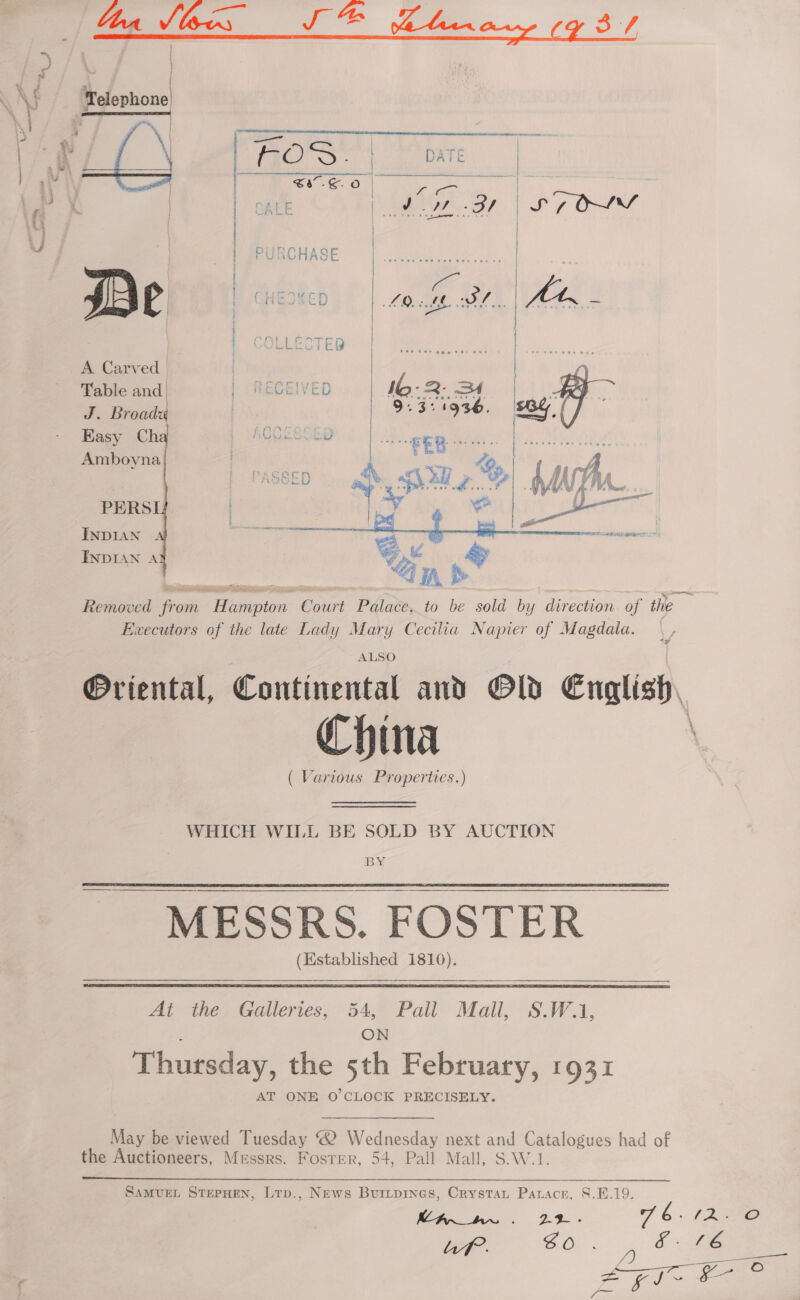   Table and. | RECEIVED 16-2. 34 BB ~ J. Broady | riegese: af = Y BoC Se See gee Easy Ch iw EB Amboyna aad ' PERSI | ‘4 i ENDIAN 4 INDIAN A   Removed Sane Pinaesin Court Palace, to be sold by direction of ie Ewecutors of the late Lady Mary Cecilia Napier of Magdala. ALSO Oriental, Continental and Old English, China ( Various Properties.) WHICH WILL BE SOLD BY AUCTION  MESSRS. FOSTER (Established 1810).  At the Galleries, 54, Pall Mall, §.W.1, ON Thursday, the 5th February, 1931 AT ONE O'CLOCK PRECISELY. May be viewed Tuesday ® Wednesday next and Catalogues had of the Auctioneers, Messrs. Foster, 54, Pall Mall, S.W.1.  Samvue, SterHen, Lrp., News Buripines, Crystan Paracr, S.F.19.