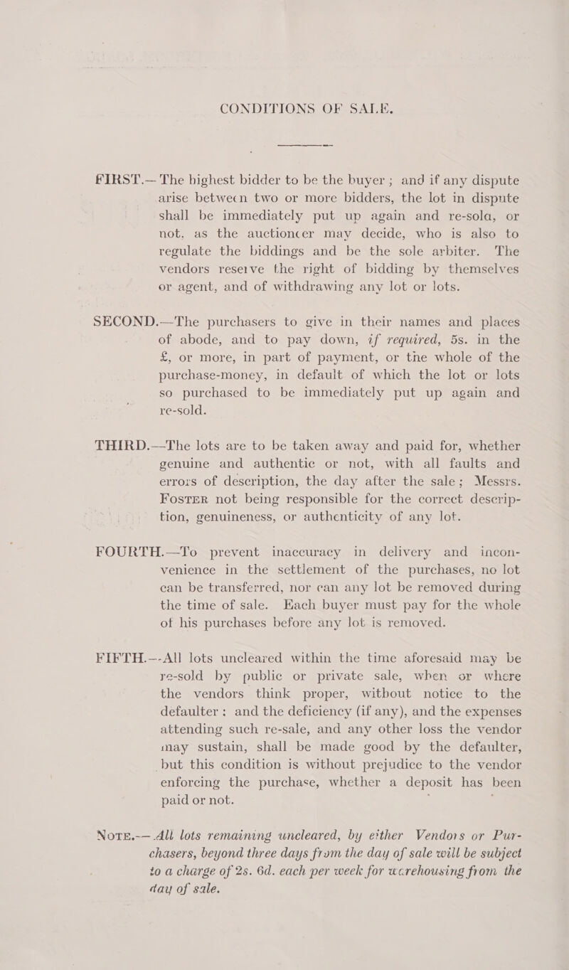CONDITIONS OF SALE, FIRST.— The highest bidder to be the buyer ; and if any dispute arise betwecn two or more bidders, the lot in dispute Shall be immediately put up again and re-sola, or not, as the auctioncer may decide, who is also to regulate the biddings and be the sole arbiter. The vendors reserve the right of bidding by themselves or agent, and of withdrawing any lot or lots. SECOND.—The purchasers to give in their names and places of abode, and to pay down, af required, 5s. in the £, or More, in part of payment, or tne whole of the purchase-money, in default of which the lot or lots so purchased to be immediately put up again and re-sold. THIRD.—tThe lots are to be taken away and paid for, whether genuine and authentic or not, with all faults and errors of description, the day after the sale; Messrs. Foster not being responsible for the correct descrip- tion, genuineness, or authenticity of any lot. FOURTH.—To prevent inaccuracy in delivery and _ incon- venience in the settlement of the purchases, no lot ean be transferred, nor can any lot be removed during the time of sale. Each buyer must pay for the whole of his purchases before any lot is removed. FIFTH.—-All lots uncleared within the time aforesaid may be re-sold by public or private sale, when or where the vendors think proper, witbout notice to the defaulter ; and the deficiency (if any), and the expenses attending such re-sale, and any other loss the vendor may sustain, shall be made good by the defaulter, -but this condition is without prejudice to the vendor enforcing the purchase, whether a deposit has been paid or not. j NoteE.-— All lots remaining uncleared, by either Vendors or Pur- chasers, beyond three days frum the day of sale will be subject to a charge of 2s. 6d. each per week for warehousing from the day of sale.