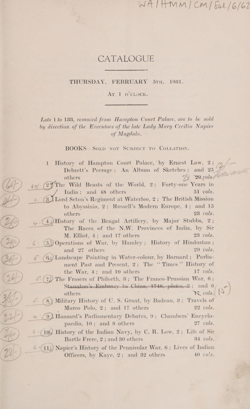 Wet} trmMm |] Cm/ t/6/62 Grek AbOGUE THURSDAY, FEBRUARY (5ru, 1931. Agr 2 (OFCLock: Lots 1 to 183, removed from Hampton Court Palace, are to be sold by direction of the Evecutors of the late Lady Mary Cecilia Napver of Magdala. BOOKS— Soup Not SUBJECT TO COLLATION. 1 History of Hampton Court Palace, by Ernest Law, 2; /s Debrett’s Peerage; An Album of Sketches; and 25%, tha others FB 20.vols eer (Git) of: CF The Wild Beasts of the World, 2; Forty-one Years in &gt; ' India: and 48 others 51 vols. y/ LA) } 6, (3 \Lord Seton’s Regiment at Waterloo, 2; The British Mission ie to Abyssinia, 2; Russell’s Modern Europe, 4; and 15 others 23 vols. 4.4) History of the Bengal Artillery, by Major Stubbs, 2; a The Races of the N.W. Provinces of India, by Sir M. Elliot, 4; and 17 others 23 vols. G (5,)) Operations of War, by Hamley; History of Hindustan ; ~~ and 27 others 29 vols. eye } a 6, p Landscape Painting in Water-colour, by Barnard; Parlia- ee ment Past and Present, 2; The ‘‘ Times” History of 7h) the War, 4; and 10 others 17 vols. Lé AP ak es ‘) The Frasers of Philorth, 3; The Franco-Prussian War, 6 ; Staunton2s..Kmbassy—lo—Chinay-+748,-plateseu2-: and 6 a) Lax : others KK vols. HH ‘ a | 8.) Military History of U. S. Grant, by Badeau, 3; Travels of , = ; Marco Polo, 2; and 17 others 22 vols: VL ; } a £9) Hansard’s Parliamentary Debates, 9; Chambers’ Encyclo- — paedia, 10; and 8 others 27 vols. Le ) 6°( 10) History of the Indian Navy, by C. R. Low, 2; Life of Sir —- Bartle Frere, 2 ; and 30 others 34 vols. 0 a 6 -| 11)) Napier’s History of the Pennisular War, 6; Lives of Indian