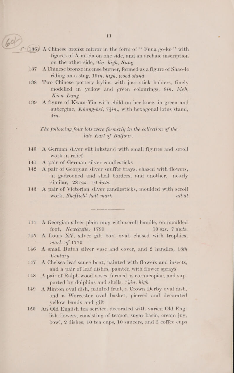 139 140 141 142 143 144. 145 146 14.7 1438 149 150 iM A Chinese bronze mirror in the form of ‘‘ Funa go-ko ”’ with figures of A-mi-da on one side, and an archaic inscription on the other side, 9in. high, Sung A Chinese bronze incense burner, formed as a figure of Shao-le riding on a stag, 19in. high, wood stand Two Chinese pottery kylins with joss stick holders, finely modelled in vellow and green colourings, 8in. high, Kien Lung A figure of Kwan-Yin with child on her knee, in green and aubergine, Khang-hsi, 7+in., with hexagonal lotus stand, Aan. late Earl of Balfour. A German silver gilt inkstand with small figures and scroll work in relief A pair of German silver candlesticks A pair of Georgian silver snuffer trays, chased with flowers, in. gadrooned and shell borders, and another, nearly similar, 28 ozs. 10 dwits. A pair of Victorian silver candlesticks, moulded with scroll work, Sheffield hall mark all at  A Georgian silver plain mug with scroll handle, on moulded A Louis XV. silver gilt box, oval, chased with trophies, » mark of V770 A small Dutch silver vase and cover, and 2 handles, 18th Century A Chelsea leaf sauce boat, painted with flowers and insects, and a pair of leaf dishes, painted with flower sprays A pair of Ralph wood vases, formed as cornucopiae, and sup- ported by dolphins and shells, 747n. high A Minton oval dish, painted fruit, a Crown Derby oval dish, and a Worcester oval basket, pierced and decorated yellow bands and gilt An Old English tea service, decorated with varied Old Eng- lish flowers, consisting of teapot, sugar basin, cream jug, bowl, 2 dishes, 10 tea cups, 10 saucers, and 5 coffee cups 