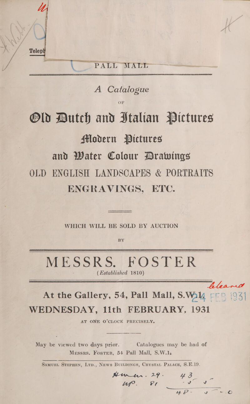  or a ee a Aim, Awe — | A Catalogue  OF Old Dutch and Htalian Pictures flodern Pictures and Water Colour Drawings OLD ENGLISH LANDSCAPES &amp; PORTRAITS ENGRAVINGS, ETC. WHICH WILL BE SOLD BY AUCTION BY MESSRS. FOSTER ( Established 1810)  LlearDt At the Gallery, 54, Pall Mall, S.Wal -r (94) WEDNESDAY, lith FEBRUARY, 1931 A, oe ee. May be viewed two days prior. Catalogues may be had of Messrs. Foster, 54 Pall Mall, S.W.1. SamvurL StrepHen, Lrp., News Buiupines, Crystat Parace, 8.E.19. oe Lf. V7 eer J