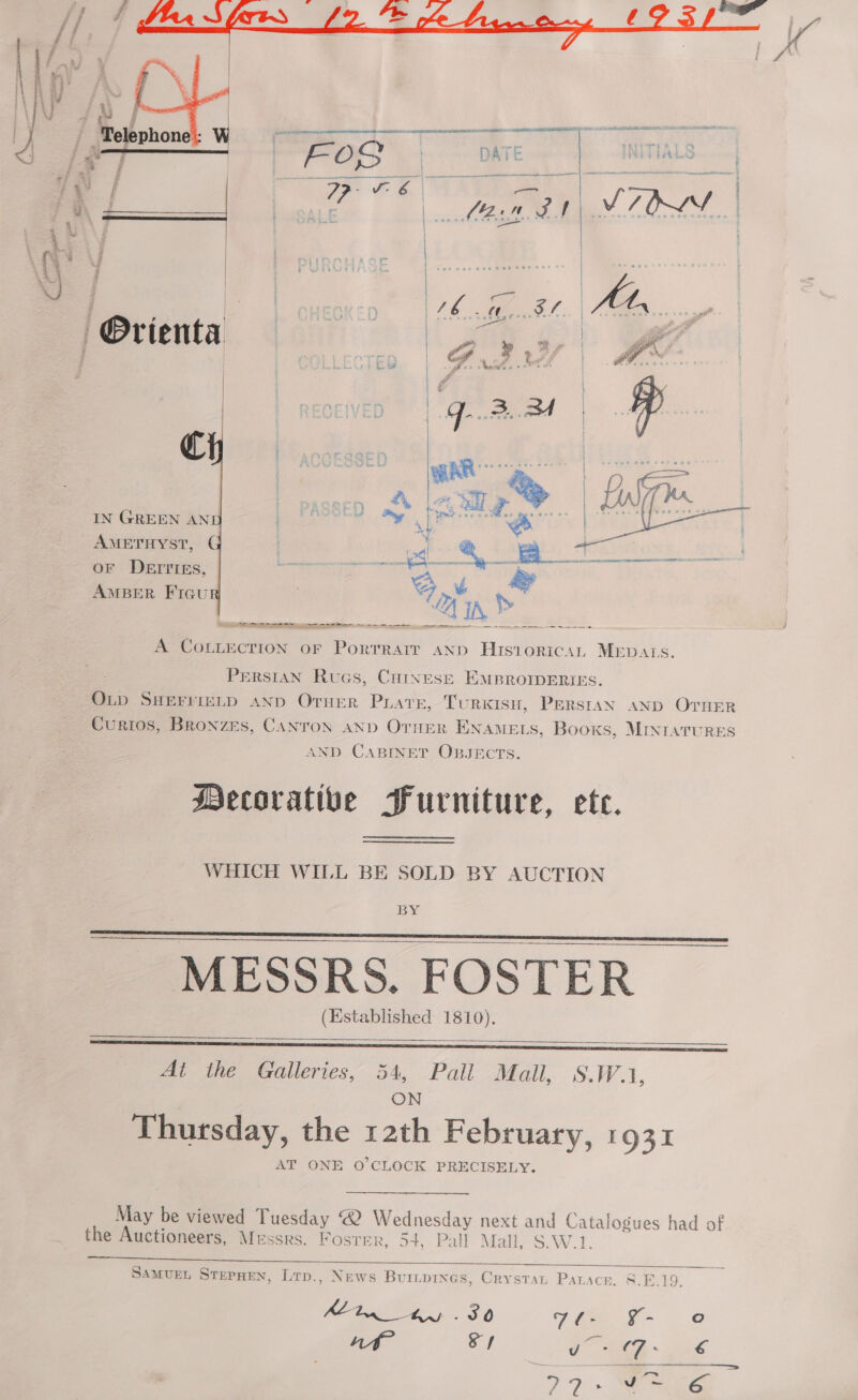  ie | ~ 7 Telephone’: W cy  | Orienta  €  IN GREEN AN AMETHYST, ¢ OF DEITIES, AMBER Ficu  Te ame eS ee 2 ee  A COLLECTION oF Porrrartt AND HisioricaL MEDALS. PeRsIAN Rucs, Cuoinesr EMBROIDERIES. OLD SHEFFIELD AND Orner Phare, TuRKISH, PERSIAN AND OTHER Curios, Bronzes, CANTON AND Orier ENAMELS, Books, MINIATURES AND CABINET OBJECTS. Mecorative Furniture, ete. WHICH WILL BE SOLD BY AUCTION BY  __ MESSRS. FOSTER (Established 1810).    Ai thé Galleries, 54, Pall Mail, S.W.1, ON Thutsday, the 12th February, 1931 AT ONE O'CLOCK PRECISELY.  May be viewed Tuesday ® Wednesday next and Catalogues had of the Auctioneers, Messrs. Foster, 54, Pall Mall, S.W.1.   SAMUEL STEPHEN, Lrp., News Buripines, Crystat Patacr. 8.8.19. Mt ee, 30 Sia J- © nwt Sy ae es