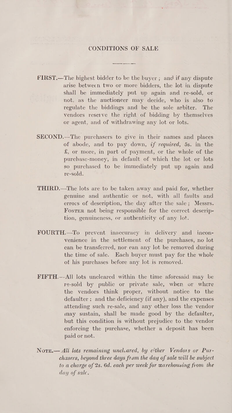 CONDITIONS OF SALE a re FIRST.—The highest bidder to be the buyer ; and if any dispute arise between two or more bidders, the lot in dispute shall be immediately put up again and re-sold, or not. as the auctioneer may decide, who is also to regulate the biddings and be the sole arbiter. The vendors reseive the right’ of bidding by themselves or agent, and of withdrawing any lot or lots. SECOND.—The purchasers to give in their names and places of abode, and to pay down, if required, 5s. in the £, or More, in part of payment, or the whole of the purchase-money, in default of which the lot or lots so purchased to be immediately put up again and re-sold. THIRD.—tThe lots are to be taken away and paid for, whether genuine and authentic or not, with all faults and errors of description, the day after the sale; Messrs. Foster not being responsible for the correct descrip- tion, genuineness, or authenticity of any lot. FOURTH.—To prevent inaccuracy in delivery and _ incon- venience in the settlement of the purchases, no lot can be transferred, nor can any lot be removed during the time of sale. Each buyer must pay for the whole of his purchases before any lot is removed. FIFTH.—-All lots uncleared within the time aforesaid may be re-sold by public or private sale, when or where the vendors think proper, witbout notice to the defaulter ; and the deficiency (if any), and the expenses attending such re-sale, and any other loss the vendor may sustain, shall be made good by the defaulter, but this condition is without prejudice to the vendor enforcing the purchase, whether a deposit has been paid or not. Notre.— All lots remaining unclcared, by e?ther Vendors or Pur- chasers, beyond three days frum the day of sale will be subject to a charge of 2s. 6d. each per week for warehousing from the day of sale.