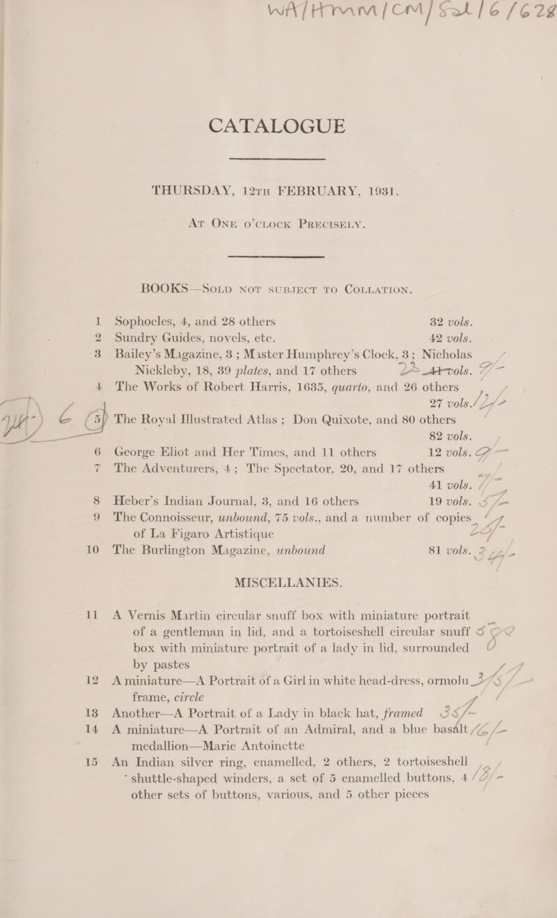 Se ae: ——————  11 WAT HIM | CM] Salt / 6 (628 CATALOGUE THURSDAY, 12TH FEBRUARY, 1931. At ONE o’cLock PRECISELY.  BOOKS—So.Lp Not suBJEcT TO COLLATION. Sophocles, 4, and 28 others 32 vols. Sundry Guides, novels, etc. 42 vols. Bailey’s Magazine, 3 ; Master Humphrey’s Clock, 2 Nicholas Nickleby, 18, 39 plates, and 17 others 2 Abols. 7/—- The Works of Robert Harris, 1635, guario, and 26 others 27 vols./ Zo (2 82 vols. George EKliot and Her Times, and 11 others 12 vols. G ae The Adventurers, 4; The Spectator, 20, and 17 others 41 vols. ; Heber’s Indian Journal, 3, and 16 others 19 vols. Sfe The Connoisseur, unbound, 75 vols., and a number of copies, “7 of La Figaro Artistique oo : The Burlington Magazine, unbound 81 vols. 2 La : MISCELLANIES. A Vernis Martin circular snuff box with miniature portrait _ of a gentleman in lid, and a tortoiseshell circular snuff 5 Ow box with miniature portrait of a lady in lid, surrounded © by pastes fA A miniature—A Portrait of a Girl in white head-dress, ormolu =: ow, frame, circle 4 Another—A Portrait of a Lady in black hat, framed 5 37 A miniature—A Portrait of an Admiral, and a blue basalt “ZZ &amp; medallion—Marie Antoinctte / An Indian silver ring, enamelled, 2 others, 2 tortoiseshell , | ‘ shuttle-shaped winders, a set of 5 enamelled buttons, 4 (Of