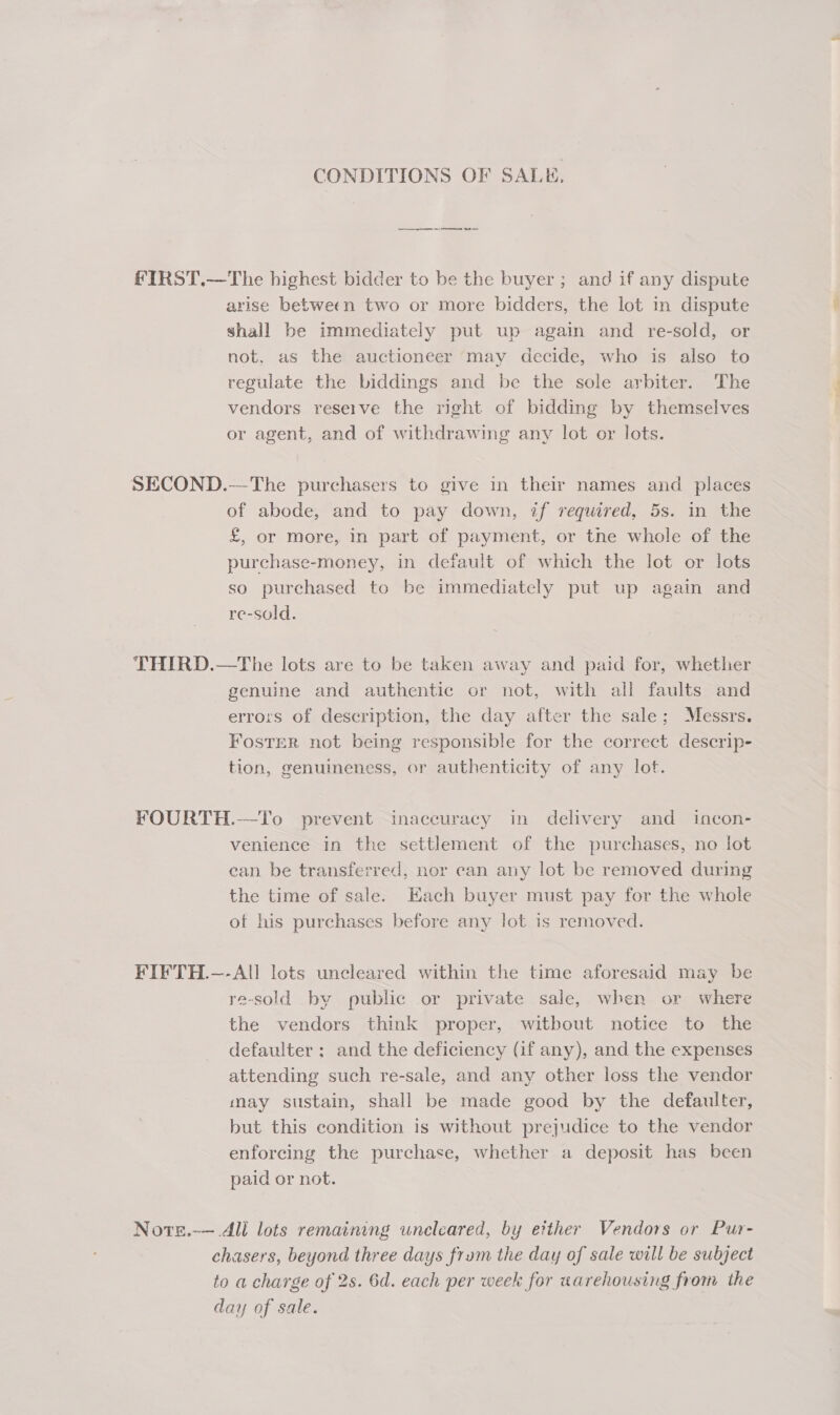 CONDITIONS OF SALE. a es FIRST.—The highest bidder to be the buyer ; and if any dispute arise between two or more bidders, the lot in dispute shall be immediately put up again and re-sold, or not. as the auctioneer may decide, who is also to regulate the biddings and be the sole arbiter. The vendors reserve the right of bidding by themselves or agent, and of withdrawing any lot or lots. SECOND.—The purchasers to give in their names and places of abode, and to pay down, if required, 5s. in the £, or More, in part of payment, or the whole of the purchase-money, in default of which the lot or lots so purchased to be immediately put up again and re-sold. THIRD.—The lots are to be taken away and paid for, whether b 3 genuine and authentic or not, with all faults and errors of description, the day after the sale; Messrs. Foster not being responsible for the correct descrip- 8 tion, genumeness, or authenticity of any lot. FOURTH.—To prevent inaccuracy in delivery and incon- venience in the settlement of the purchases, no jot ean be transferred, nor can any lot be removed during the time of sale. Each buyer must pay for the whole ot his purchases before any lot is removed. FIFTH.—-All lots uncleared within the time aforesaid may be re-sold by public or private sale, when or where the vendors think proper, witbout notice to the defaulter ; and the deficiency (if any), and the expenses attending such re-sale, and any other loss the vendor may sustain, shall be made good by the defaulter, but this condition is without prejudice to the vendor enforcing the purchase, whether a deposit has been paid or not. Note.-—.All lots remaining uncleared, by etther Vendors or Pur- chasers, beyond three days frum the day of sale will be subject to a charge of 2s. 6d. each per week for warehousing from the day of sale.