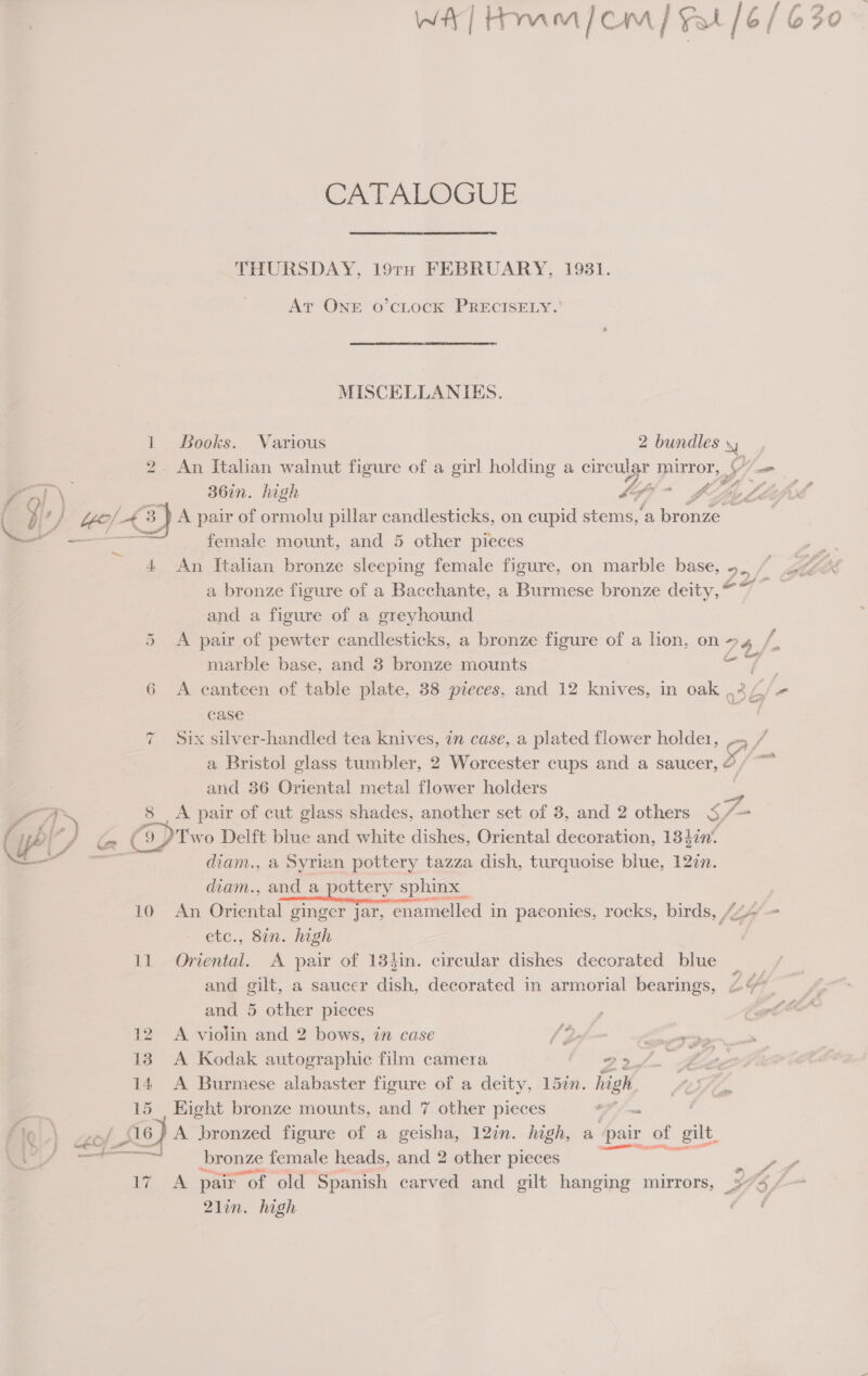 Cr Abe THURSDAY, 19TH FEBRUARY, 1981. At ONE o’cLOCK PRECISELY. ' MISCELLANIKES. 1 Books. Various 2 bundles Ne «An Italian walnut figure of a girl holding a au mirror, LT om ( yf ‘} Yyo/ 43 A pair of oe pillar candlesticks, on cupid a ‘a bronze &gt; female mount, and 5 other pieces ~ 4 An Italian bronze sleeping female figure, on marble base, 5. br a bronze figure of a Bacchante, a Burmese bronze deity, “7 es and a figure of a greyhound 5 A pair of pewter candlesticks, a bronze figure of a lion, on&gt;4 /, marble base, and 3 bronze mounts aa’ 6 A canteen of table plate, 38 pieces, and 12 knives, in oak ,44/ case an 7 Six silver-handled tea knives, in case, a plated flower peng WA a Bristol glass tumbler, 2 Worcester cups and a saucer, ¢ and 36 Oriental metal flower holders ag a 8 A pair of cut glass shades, another set of 3, and 2 others S ra { iP { ) Ga (ODT wo Delft blue and white dishes, Oriental decoration, 134in‘ ee diam., a Syrian pottery tazza dish, turquoise blue, 127n. diam., and a pottery sphinx _ 10 An Oriental ginger jar, enamelled in paconies, rocks, birds, {4 - etc.,. oin. high | 11 Oriental. A pair of 13}in. circular dishes decorated blue | _ and gilt, a saucer dish, decorated in armorial bearings, 2 and 5 other pieces | Z 12 A violin and 2 bows, in case /2 —_- 13. A Kodak autographie film camera 22/. £2. 14 A Burmese alabaster figure of a deity, 15zn. high A Si, a 15 Eight bronze mounts, and 7 other pieces OF / a ! Iq } yin (S16) A bronzed figure of a geisha, 12in. high, a pair of gilt, — bronze female heads, and 2 other pieces = ee 7. &amp; pair r of old Spanish carved and gilt hanging mirrors, SAAS 21in. high an.