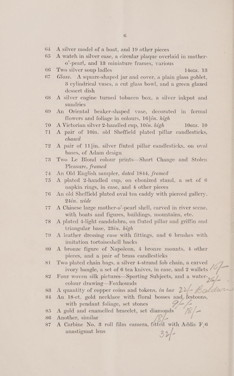 65 66 A silver model of a boat, and 19 other pieces A watch in silver case, a circular plaque overlaid in mother- o’-pearl, and 13 miniature frames, various Two silver soup ladles 140zs. 13 Glass. A square-shaped jar and cover, a plain glass goblet, 3 cylindrical vases, a cut glass bowl, and a green glazed dessert dish A. silver engine turned tobacco box, a silver inkpot and sundries An Oriental beaker-shaped vase, decorated in formal flowers and foliage in colours, 164in. high A Victorian silver 2-handled cup, 10in. high 100zs. 10 A pair of 10in. old Sheffield plated pillar candlesticks, chased A pair of 114in. silver fluted pillar candlesticks, on oval bases, of Adam design Two Le Blond colour prints—Short Change and Stolen Pleasure, framed An Old English sampler, dated 1844, framed A plated 2-handled cup, on ebonized stand, a set of 6 napkin rings, in case, and 4 other pieces An old Sheffield plated oval tea caddy with pierced gallery. 24in. wide A Chinese large mother-o’-pearl shell, carved in river scene. with boats and figures, buildings, mountains, ete. A plated 4-light candelabra, on fluted pillar and griffin and triangular base, 2377. high A leather dressing case with fittings, and 6 brushes with imitation tortoiseshell backs A bronze figure of Napoleon, 4 bronze mounts, 4 other pieces, and a pair of brass candlesticks Two plated chain bags, a silver 4-strand fob chain, a carved Four woven silk pictures—Sporting Subjects, and a water- colour drawing—Foxhounds P A quantity of copper coins and tokens, in bow Z2/- An 18-ct. gold necklace with floral bosses and, festoone with pendant foliage, set stones Sle fo A gold and enamelled bracelet, set diamonds ie /m Another, similar JEL t A Carbine No. 8 roll film camera, fitted with Addis F'/6 anastigmat lens 26 | é /