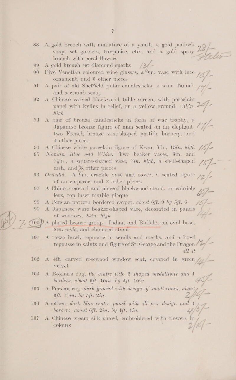 i) 88 &lt;A gold brooch with miniature of a youth, a gold padlock , 9 / snap, set garnets, turquoise, etc., and a gold spray 128 f= brooch with coral flowers 89 &lt;A gold brooch set diamond sparks /3f- 90 Five Venetian coloured wine glasses, a/9in. vase with lace /S 7 -f ef . en , a C. Z, Pio ft Sto GL La ee (oF ornament, and 6 other pieces fa 91 &lt;A pair of old Sheffield pillar candlesticks, a wine funnel, sey/_ and a crumb scoop 5 92 A Chinese carved blackwood table screen, with porcelain ae, panel with kylins in relief, on a yellow ground, 134in. LO; si high ; 93 &lt;A pair of bronze candlesticks in form of war trophy, a / Japanese bronze figure of man seated on an elephant, / Li two French bronze vase-shaped pastille burners, and 4 other pieces | 94 &lt;A Chinese white porcelain figure of Kwan Yin, 157n. high foe 95 Nankin Blue and White. Two beaker Vases, 8in. and 2 7iin., a square-shaped vase, 7in. high, a shell-shaped /S7- : dish, and od other pieces 96 Oriental. A oi, crackle vase and cover, a seated figure s, / of an emperor, and 2 other pieces 97 A Chinese carved and pierced blackwood stand, on cabriole pez legs, top inset marble plaque Uy 98 A Persian pattern bordered carpet, about 6ft. 9 by 5ft.6 /Z/.— 99 A Japanese ware beaker-shaped vase, decorated in panels /— AD of warriors, 24in. high ae cat wae Coop plated bronze group—Indian and Buffalo, on oval bas — — 8in. wide, and-ebonica ena, 101 A tazza bowl, repousse in scrolls and masks, and a bowl , repousse in saints and figure of St. George and the Dragon + 2/ all at | 102 A 4ft. carved rosewood window seat, covered in green 4» —- velvet vy 104 A Bokhara rug, the centre with 3 shaped medallions and 4 a oe borders, about 6ft. 10in. by Aft. 10in AY = 105 A Persian rug, dark ground with design of small cones, about , so 6ft. Llin. by 5ft. Qin. Zf4— 106 Another, dark blue centre panel with all-over design 4/4 borders, about 6ft. 2in. by Aft. 4in. Y oY aa 107 A Chinese cream silk shawl, embroidered with flowers Iny » colours Z/ (0; §