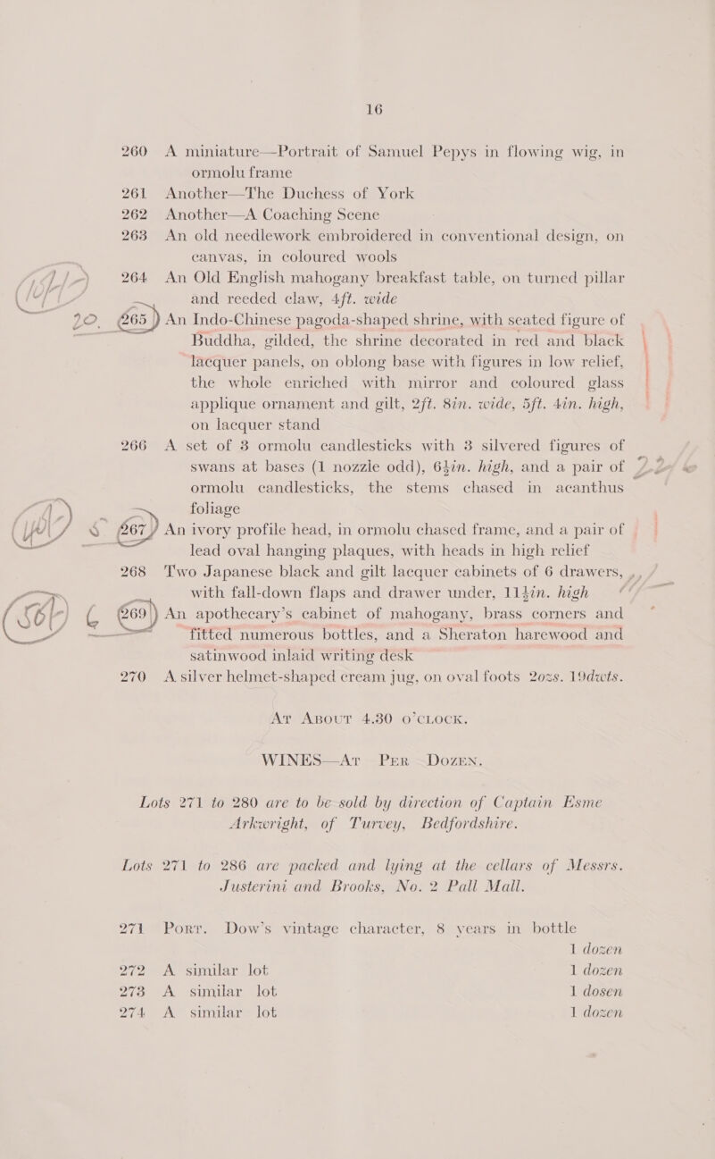   16 260 A miniature—Portrait of Samuel Pepys in flowing wig, in ormolu frame 261 Another—The Duchess of York 262 Another—A Coaching Scene 263 An old needlework embroidered in conventional design, on canvas, in coloured wools 264 An Old English mahogany breakfast table, on turned pillar and reeded claw, 4ft. wide An Indo-Chinese pagoda-shaped shrine, with seated figure of Buddha, gilded, the shrine decorated in red and black lacquer panels, on oblong base with figures in low relief, the whole enriched with mirror and coloured glass applique ornament and gilt, 2ft. 8in. wide, 5ft. 4in. high, on lacquer stand 266 A set of 3 ormolu candlesticks with 3 silvered figures of swans at bases (1 nozzle odd), 647n. high, and a pair of ormolu candlesticks, the stems chased in acanthus &gt;) foliage lead oval hanging plaques, with heads in high relief 268 Two Japanese black and gilt lacquer cabinets of 6 drawers, with fall-down flaps and drawer under, 114in. high sec! fitted numerous bottles, and a Sheraton harewood and satinwood inlaid writing desk 270 A silver helmet-shaped cream jug, on oval foots 2o0zs. 19dwts. At Agpout 4.80 O’CLOCK. WINES—Ar -PER ~DozeEn.  Lots 271 to 280 are to be sold by direction of Captain Esme Arkwright, of Turvey, Bedfordshire. Lots 271 to 286 are packed and lying at the cellars of Messrs. Justerint and Brooks, No. 2 Pall Mail. 271 Port. Dow’s vintage character, 8 years in bottle 1 dozen 272 A similar lot 1 dozen Bia oA. Simuar Wot 1 dosen