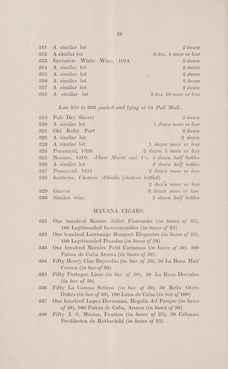 dll 312 313 314 315 316 317 318 319 320 321 322 323 324 325 326 327 328 329 330 331 332 333 334 335 336 337 338 18 A similar lot 2 dozen A similar lot 3 doz. 4 more or less Saveniere White Wine, 1914 2 dozen A similar lot 2 dozen A similar lot 2 dozen A. similar lot 2 dozen A. similar lot 2 dozen A similar lot 2 doz. 10 more or less Lots 319 to 330 packed and lying at 54 Pall Mall. Pale Dry Sherry 2 dozen A similar lot 1 dozen more or less Old Ruby Port | 2 dozen A similar lot 2 dozen A similar lot 1 dozen more or less Pommard, 1920 2 dozen 5 more or less Beaune, 1919, Albert Marot and Co. 4 dozen half bottles A similar lot 3 dozen half botiles Pommard, 1916 2 dozen more or less Sauterne, Chateau &lt;Abbadie (chateau bottled) 2 dozen more or less Graves 3 dozen more or less Similar wine. 2 dozen half bottles HAVANA CIGARS. One hundred Romeo Juliet Florencios (in bowes of 25), 100 Legitimadad Gonvenciables (an bowes of 25) One hundred Larranaga Bouquet Elegantes (¢n boxes of 25), 100 Legitimaded Posados (in bowes of 50) One hundred Morales Petit Corininas (7n bowes of 50), 100 Palma de Cuba Aroma (in boxes of 50) Fifty Henry Clay Bayerdas (in bow of 50), 50 La Rosa Half Corona (in bow of 50) Fifty Partagas Liras (in box of 50), 50 La Rosa Dovados (on bow of 50) Fifty La Corona Satiros (in box of 50), 50 Bello Otero Dukes (in bow of 50), 100 Luna de Cuba (in bow of 100) - One hundred Lopez Hermanos, Regalia del Parque (in boves of 50), 100 Palma de Cuba, Aroma (in bowes of 50) Fifty J. S. Murias, Faustos (in bowes of 25), 50 Cabanas Predilectos de Rothschild (in bowes of 25)
