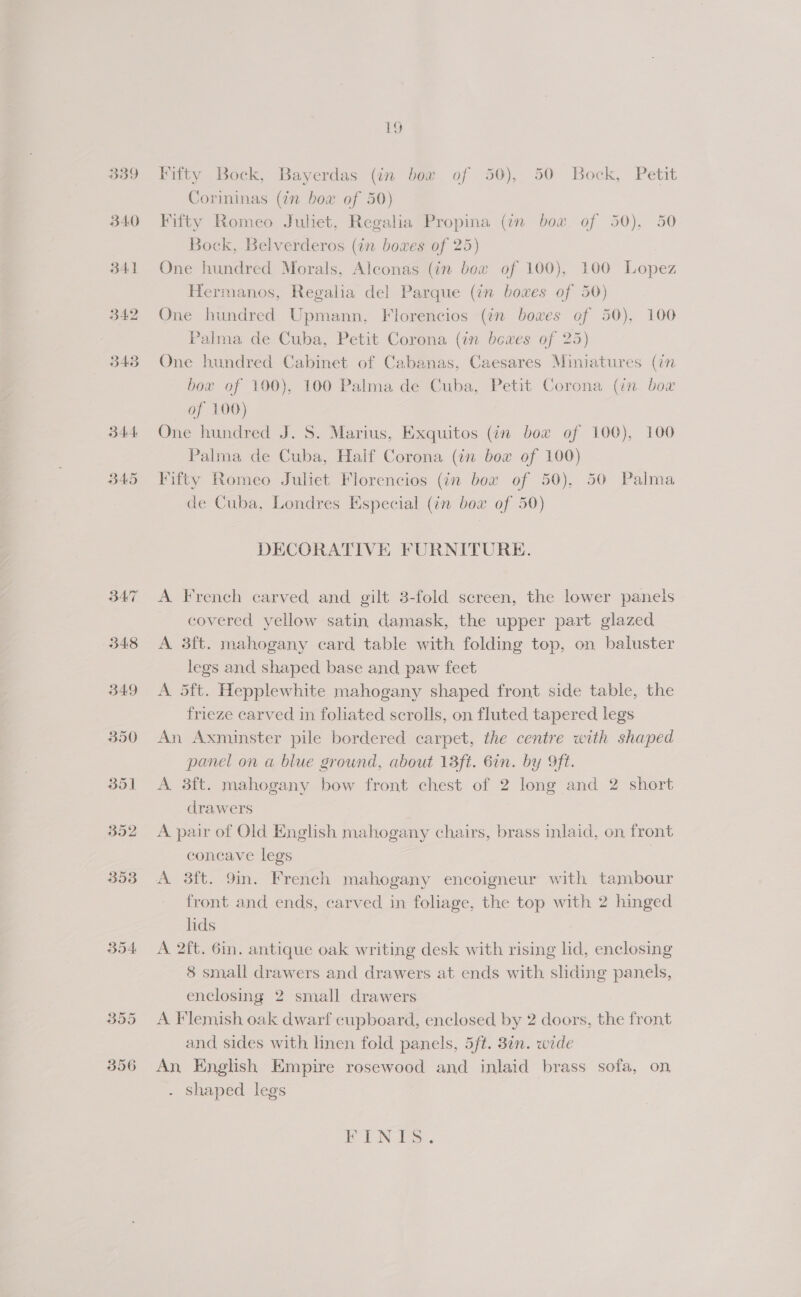 339 340 341 B42 343 344 B45 B54 1g Fifty Bock, Bayerdas (in bow of 50), 50 Bock, Petit Corininas (in bow of 50) Fifty Romeo Juliet, Regalia Propina (in box of 50). 50 Bock, Belverderos (in boxes of 25) One hundred Morals, Alconas (in bow of 100), 100 Lopez Hermanos, Regalia del Parque (in boxes of 50) One hundred Upmann, Florencios (én bowes of 50). 100 Palma de Cuba, Petit Corona (in bewes of 25) One bundred Cabinet of Cabanas, Caesares Miniatures (in box of 100), 100 Palma de Cuba, Petit Corona (in bow of 100) One hundred J. 5S. Marius, Exquitos (in bow of 100), 100 Palma de Cuba, Half Corona (in box of 100) Fifty Romeo Juliet Florencios (in bow of 50). 50 Palma de Cuba, Londres Especial (in boa of 50) DECORATIVE FURNITURE. A French carved and gilt 3-fold screen, the lower panels covered yellow satin damask, the upper part glazed A 3ft. mahogany card table with folding top, on baluster legs and shaped base and paw feet A 5ft. Hepplewhite mahogany shaped front side table, the frieze carved in foliated scrolls, on fluted tapered legs An Axminster pile bordered carpet, the centre with shaped panel on a blue ground, about 13ft. 6in. by Oft. A 3ft. mahogany bow front chest of 2 long and 2 short drawers A pair of Old English mahogany chairs, brass inlaid, on front concave legs | A 3ft. 9in. French mahogany encoigneur with tambour front and ends, carved in foliage, the top with 2 hinged lids A 2ft. 6in. antique oak writing desk with rising lid, enclosing 8 small drawers and drawers at ends with sliding panels, enclosing 2 small drawers A Flemish oak dwarf cupboard, enclosed by 2 doors, the front and sides with linen fold panels, 5ft. 3¢n. wide An, English Empire rosewood and inlaid brass sofa, on - Shaped legs EEN Ee .