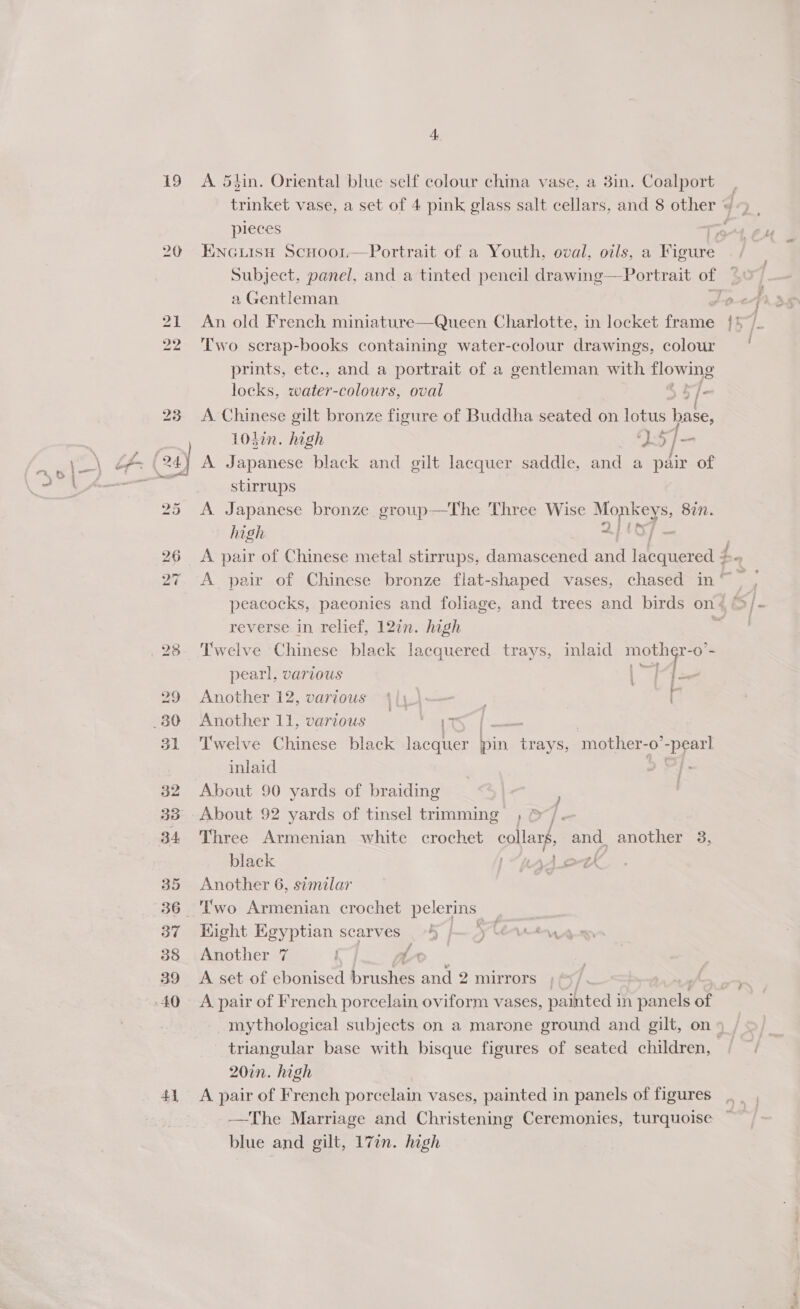19 20 4} A 53in. Oriental blue self colour china vase, a 3in. Coalport | trinket vase, a set of 4 pink glass salt cellars, and 8 other w pieces od Ps Encuisn Scuoori—Portrait of a Youth, oval, oils, a Figure Subject, panel, and a tinted pencil drawing—Portrait of a Gentleman | POLISH An. old French miniature—Queen Charlotte, in locket frame /* Two serap-books containing water-colour drawings, colour prints, ete., and a portrait of a gentleman with flowing locks. water-colours, oval i b/- A pen: gilt bronze figure of Buddha seated on lotus base, tin. high ‘) 5] A renee black and gilt lacquer saddle, and a pair of stirrups A Japanese bronze group—The Three Wise yee 8in. high macy , A pair of Chinese metal stirrups, damascened and lacquered 4 2. A pair of Chinese bronze flat-shaped vases, chased in pee peacocks, paeonies and foliage, and trees and birds on « 4,5 /- reverse in relief, 12in. high 7 Twelve Chinese black lacquered trays, inlaid Rae -O- pearl, various |: shea Another 12, various 4|,\—— . k Another 11, various a he : Twelve Chinese black lacquer Di, Prive mother- -0 Deets inlaid About 90 yards of braiding ' About 92 yards of tinsel trimming ; &amp;/. Three Armenian white crochet collars, and another 8, black 1H * ork Another 6, similar | Eight Egyptian scarves _ 4) |— jy Cereey Another 7 fo A set of ebonised brushes and 2 mirrors ey a , A pair of French porcelain oviform vases, painted in panels of mythological subjects on a marone ground and gilt, on 9 triangular base with bisque figures of seated children, 20in. high A pair of French porcelain vases, painted in panels of figures —The Marriage and Christening Ceremonies, turquoise blue and gilt, 17in. high Fg.