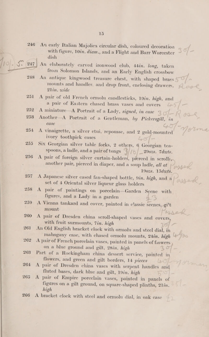 246 266 15 An early Italian Majolica circular dish, coloured decoration with figure, 10in. diam., and a Flight and Barr Worcester dish An elaborately carved ironwood club, 44in. long, taken from Solomon Islands, and an Karly English crossbow An antique kingwood treasure chest, with shaped brags mounts and handles, and drop front, enclosing drawers, 21in. wide A pair of old French ormolu candlesticks, 10in. high, and a pair of Eastern chased brass vases and covers A miniature—-A Portrait of a Lady, signed, in case Another—A Portrait of a Gentleman, by Pickersgill, in Case oF y  A vinaigrette, a silver etui, repousse, and 2 gold-mounted ivory toothpick cases if Six Georgian silver table forks, 2 others, 6 Georgian tea- spoons, a ladle, and a pair of tongs / // 2902s. Tdwts. A pair of foreign silver curtain-holders, pierced in scrolls, another pair, pierced in diaper, and a soup ladle, all at) 1902s. 1sdwts. A Japanese silver cased fan-shaped bottle, 9in. high, and a | set of 4 Oriental silver liqueur glass holders | A pair of paintings on porcelain—Garden Scene with figures, and a Lady in a garden at | A Vienna tankard and cover, painted in classic scenes, -gi't mount . head A pair of Dresden china scroll-shaped vases and covers, with fruit surmounts, Zin. high ie An Old English bracket clock with ormolu and steel dial, in mahogany case, with chased ormolu mounts, 24in. high A pair of French porcelain vases, painted in panels of fiowers , on a blue ground and gilt, 28in. high 5° Part of a Rockingham china dessert service, painted in flowers, and green and gilt borders, 14. preces A pair of Dresden china vases with serpent handles and fluted bases, dark blue and gilt, 19in. high A pair of Empire porcelain vases, painted in panels of figures on a gilt ground, on square-shaped plinths, 21in. high A bracket clock with steel and ormolu dial, in oak case