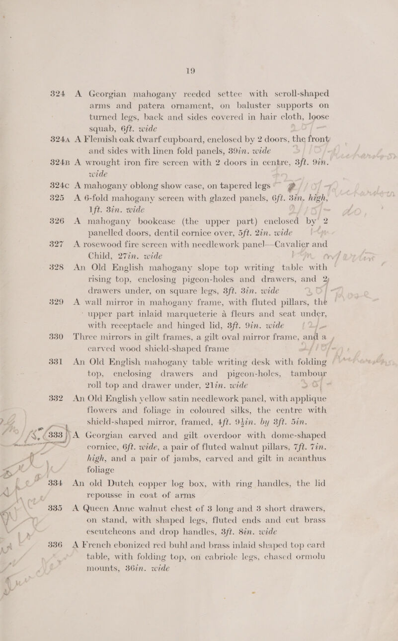 ro 324 &lt;A Georgian mahogany reeded settee with scroll-shaped arms and patera ornament, on baluster supports on turned legs, back and sides covered in hair cloth, loose squab, 6ft. wide 3244 A Flemish oak dwarf cupboard, enclosed by 2 doors, the front and sides with linen fold panels, 397n. wide 3248 A wrought iron fire screen with 2 doors in centre, 3ft. 9in. wide 324c A mahogany oblong show case, on tapered legs @ 325 A 6-fold mahogany screen with glazed panels, 6ft. Bun. high. ft. 37n. wide 326 A mahogany bookcase (the upper part) enclosed by’ 2 panelled doors, dentil cornice over, 5ft. 2in. wide me 327 A rosewood fire screen with needlework pane]—-Cav alier and Child, 277n. wide | 328 An Old English mahogany slope top writing table sith rising top, enclosing pigeon-holes and drawers, and 2) drawers under, on square legs, 3ft. 37n. wide 329 A wall mirror in mahogany frame, with fluted pillars, the ‘upper part inlaid marqueterie a fleurs and seat under, with receptacle and hinged lid, 3ft. 9in. wide 330 Three mirrors in gilt frames, a gilt oval mirror frame, and ae carved wood shield-shaped frame a | 331 An Old English mahogany table writing desk with iSite top, enclosing drawers and _ pigeon-holes, tambour roll top and drawer under, 21in. wide 2 Si” 332 An Old English yellow satin needlework panel, with applique flowers and foliage in coloured silks, the centre with Pky —Shield-shaped mirror, framed, 4ft. 947n. by 3ft. 5in. 4 333 } A Georgian carved and gilt overdoor with dome-shaped ee i Pra cornice, 6ft. wide, a pair of fluted walnut pillars, 7fé. Tin. A a high, and a pair of jambs, carved and gilt in acanthus A foliage ~ 334 An old Dutch copper log box, with ring handles, the lid Aaa repousse in coat of arms : | 335 A Queen Anne walnut chest of 3 long and 3 short drawers, 7 on stand, with shaped legs, fluted ends and cut brass 7 escutcheons and drop handles, 3ft. 8¢n. wide a! 336 A French ebonized red buhl and brass inlaid shaped top card table, with folding top, on cabriole legs, chased ormolu mounts, 367n. wide