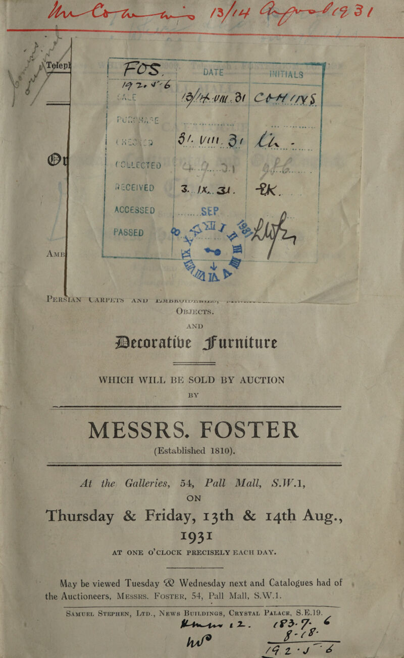    a 5 i, ad DATE= INITIALS We Gali A et b pA ohio va. Bt COM INS rv tt.  ie. Tea @ te am  PERSIAN CARPETS AND (YW NLD TRU Db i7ituxsa a ee OBJECTS. AND Mecorative Furniture —_— WHICH WILL BE SOLD BY AUCTION BY MESSRS. FOSTER (Established 1810).  At the Galleries, 54, Pall Mall, S.W.1, ON  1931 AT ONE O'CLOCK PRECISELY EACH DAY.  the Auctioneers, Messrs. Foster, 54, Pall Mall, S.W.1. Lap., News Buriprnes, Crystat Parace, 8.K.19. Bwnme 12. Fe 7 he SAMUEL STEPHEN,