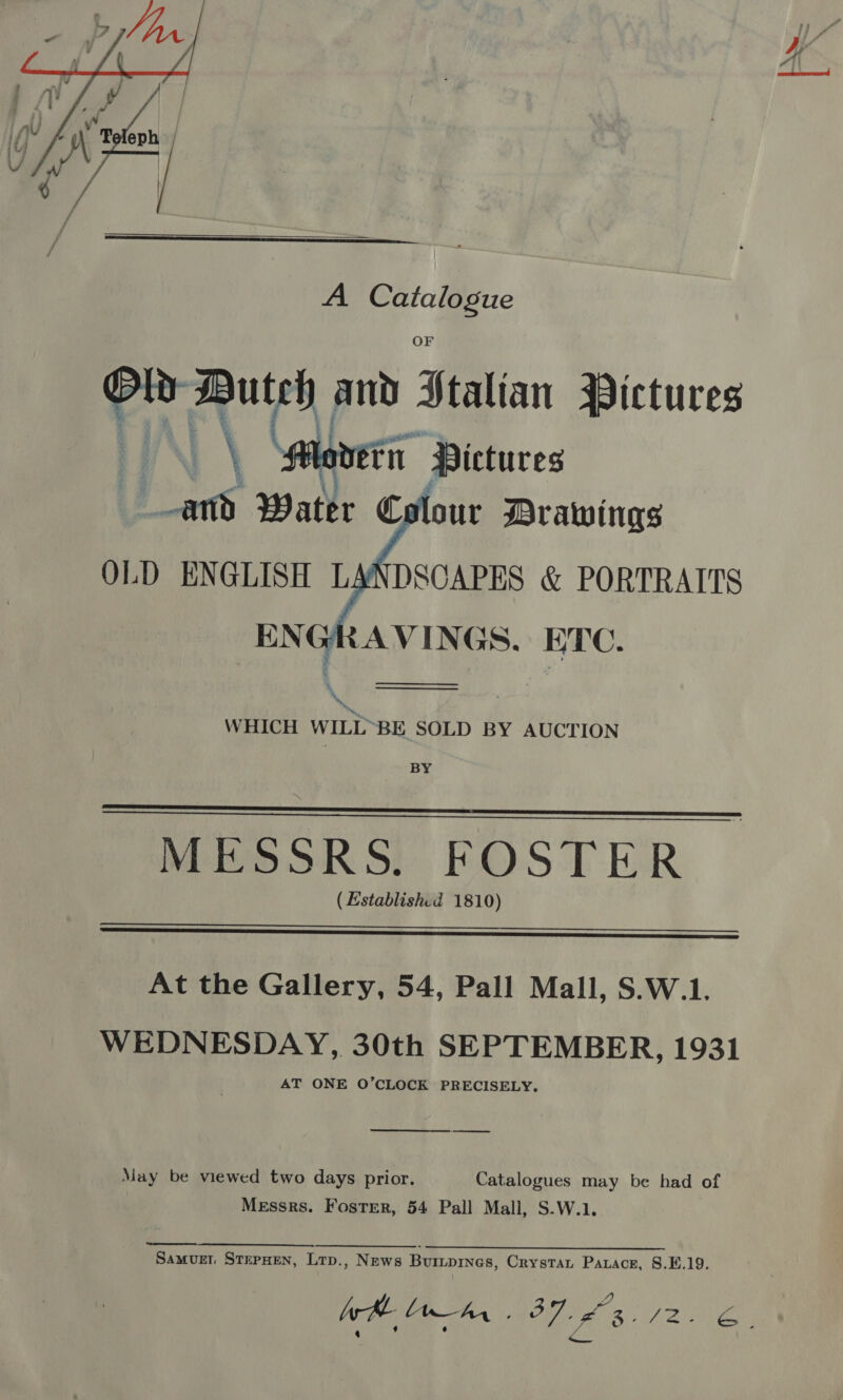     A a a eta adel and Seatian Pictures | Maneri rn Pictures SS. Water € four Drawings OLD ENGLISH LANDSCAPES &amp; PORTRAITS ENGRAVINGS. ETC.   WHICH WILL~BE SOLD BY AUCTION BY   MESSRS. FOSTER (Established 1810)  At the Gallery, 54, Pall Mall, S.W.1. WEDNESDAY, 30th SEPTEMBER, 1931 AT ONE O’CLOCK PRECISELY. ———— May be viewed two days prior. Catalogues may be had of Messrs. Foster, 54 Pall Mall, S.W.1. Samvurn StepHen, Lrp., News Buriprnes, Crystan Parace, §.E.19. Bs